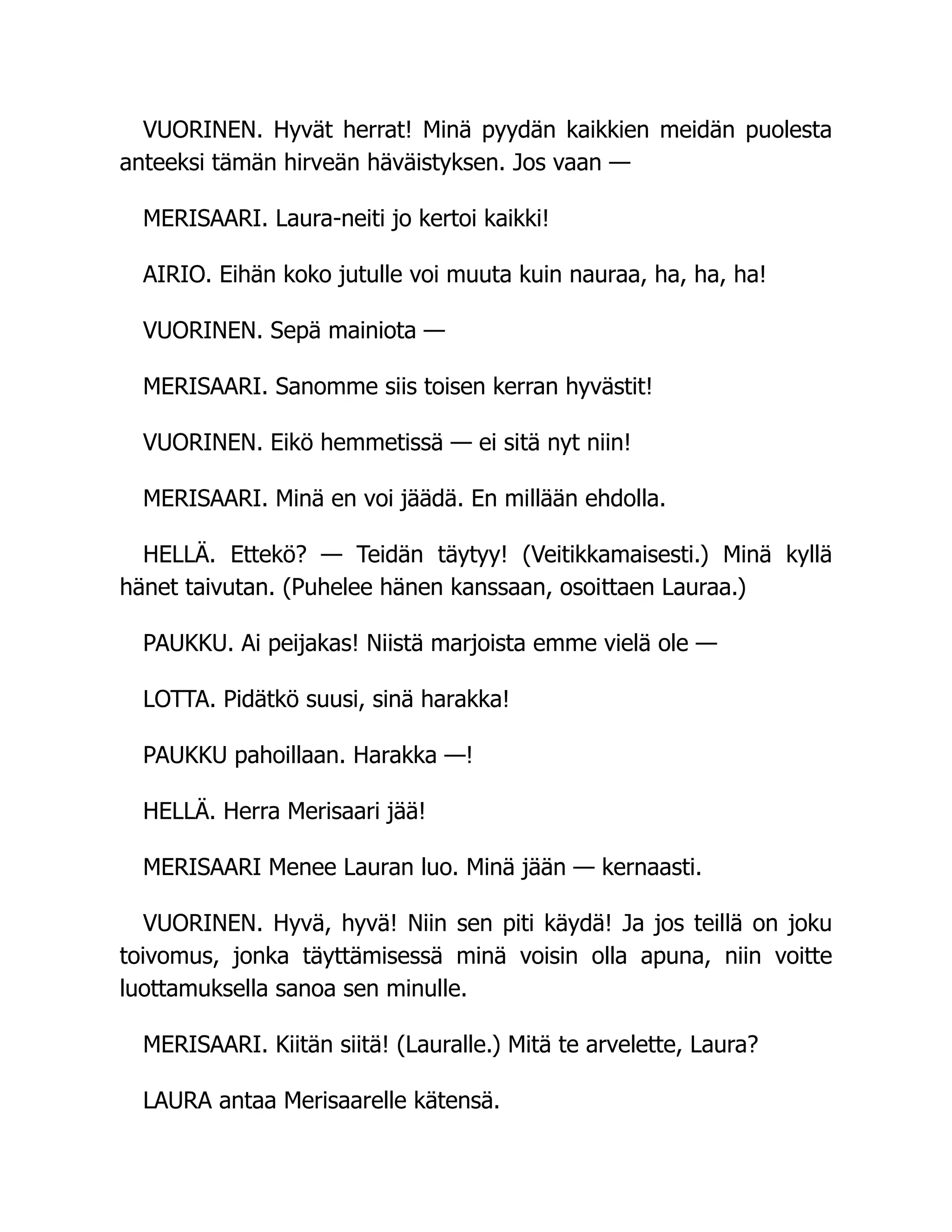VUORINEN. Hyvät herrat! Minä pyydän kaikkien meidän puolesta
anteeksi tämän hirveän häväistyksen. Jos vaan —
MERISAARI. Laura-neiti jo kertoi kaikki!
AIRIO. Eihän koko jutulle voi muuta kuin nauraa, ha, ha, ha!
VUORINEN. Sepä mainiota —
MERISAARI. Sanomme siis toisen kerran hyvästit!
VUORINEN. Eikö hemmetissä — ei sitä nyt niin!
MERISAARI. Minä en voi jäädä. En millään ehdolla.
HELLÄ. Ettekö? — Teidän täytyy! (Veitikkamaisesti.) Minä kyllä
hänet taivutan. (Puhelee hänen kanssaan, osoittaen Lauraa.)
PAUKKU. Ai peijakas! Niistä marjoista emme vielä ole —
LOTTA. Pidätkö suusi, sinä harakka!
PAUKKU pahoillaan. Harakka —!
HELLÄ. Herra Merisaari jää!
MERISAARI Menee Lauran luo. Minä jään — kernaasti.
VUORINEN. Hyvä, hyvä! Niin sen piti käydä! Ja jos teillä on joku
toivomus, jonka täyttämisessä minä voisin olla apuna, niin voitte
luottamuksella sanoa sen minulle.
MERISAARI. Kiitän siitä! (Lauralle.) Mitä te arvelette, Laura?
LAURA antaa Merisaarelle kätensä.
 