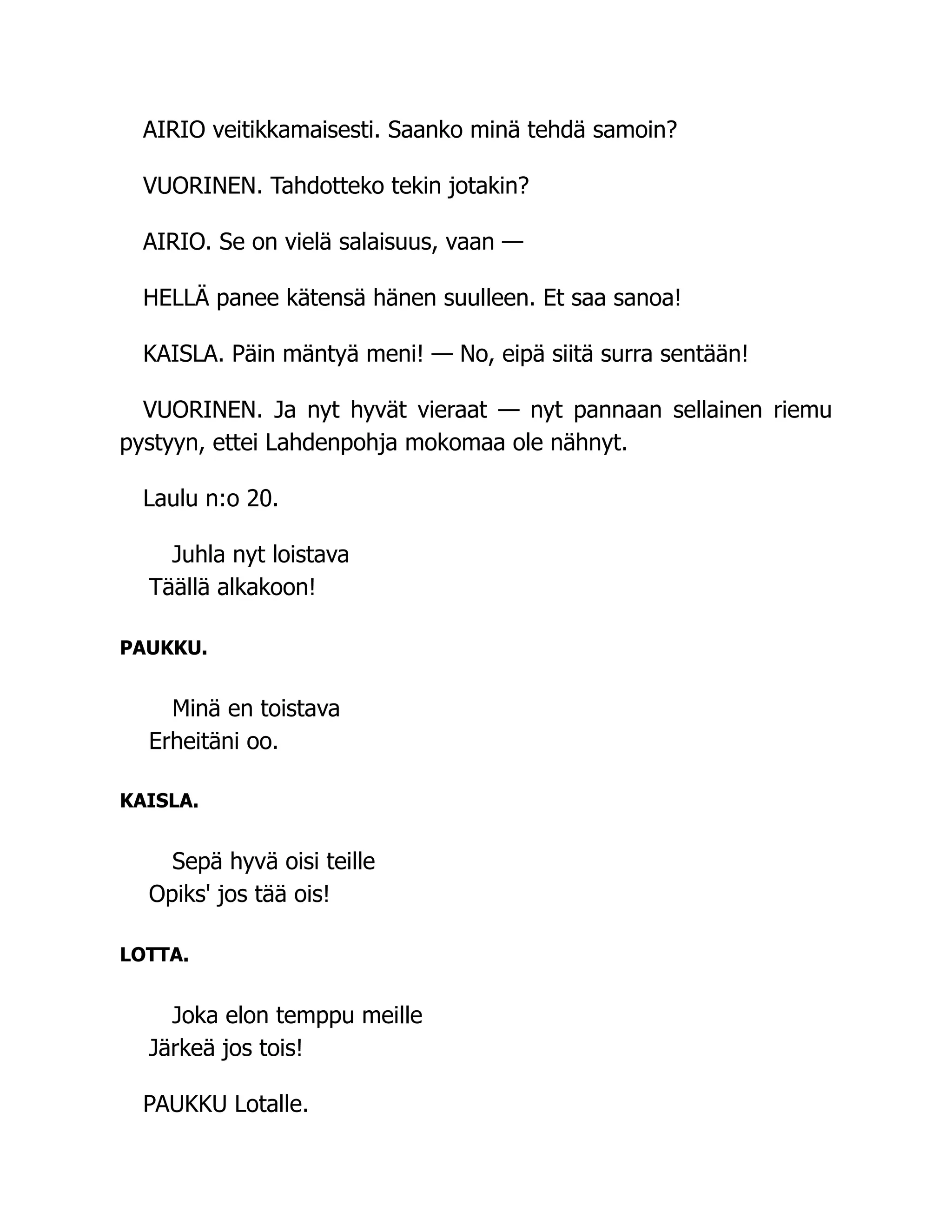 AIRIO veitikkamaisesti. Saanko minä tehdä samoin?
VUORINEN. Tahdotteko tekin jotakin?
AIRIO. Se on vielä salaisuus, vaan —
HELLÄ panee kätensä hänen suulleen. Et saa sanoa!
KAISLA. Päin mäntyä meni! — No, eipä siitä surra sentään!
VUORINEN. Ja nyt hyvät vieraat — nyt pannaan sellainen riemu
pystyyn, ettei Lahdenpohja mokomaa ole nähnyt.
Laulu n:o 20.
Juhla nyt loistava
Täällä alkakoon!
PAUKKU.
Minä en toistava
Erheitäni oo.
KAISLA.
Sepä hyvä oisi teille
Opiks' jos tää ois!
LOTTA.
Joka elon temppu meille
Järkeä jos tois!
PAUKKU Lotalle.
 