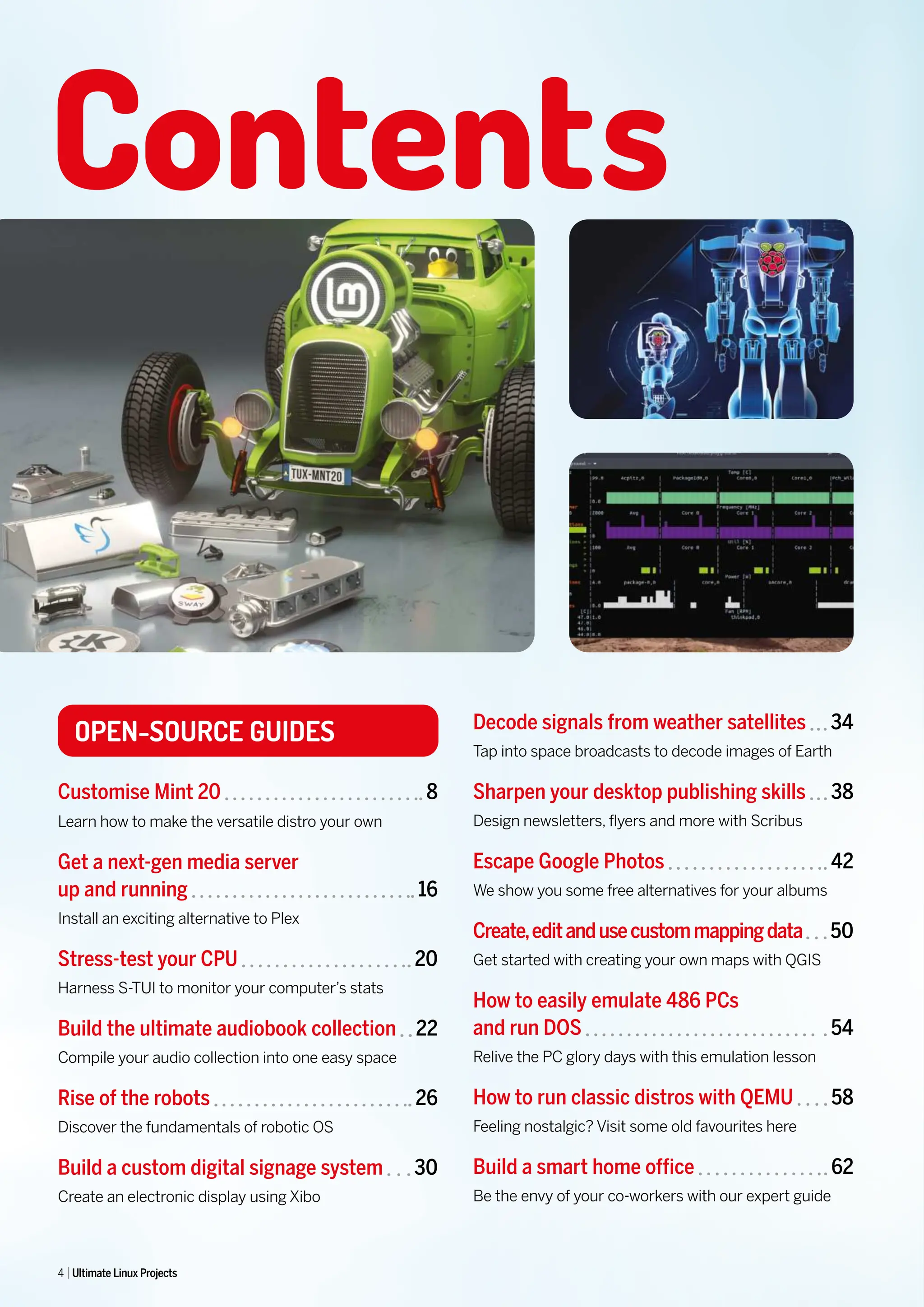 OPEN-SOURCE GUIDES
Customise Mint 20 8
Learn how to make the versatile distro your own
Get a next-gen media server
up and running 16
Install an exciting alternative to Plex
Stress-test your CPU 20
Harness S-TUI to monitor your computer’s stats
Build the ultimate audiobook collection 22
Compile your audio collection into one easy space
Rise of the robots 26
Discover the fundamentals of robotic OS
Build a custom digital signage system 30
Create an electronic display using Xibo
Contents
Decode signals from weather satellites 34
Tap into space broadcasts to decode images of Earth
Sharpen your desktop publishing skills 38
Design newsletters, flyers and more with Scribus
Escape Google Photos 42
We show you some free alternatives for your albums
Create,editandusecustommappingdata 50
Get started with creating your own maps with QGIS
How to easily emulate 486 PCs
and run DOS 54
Relive the PC glory days with this emulation lesson
How to run classic distros with QEMU 58
Feeling nostalgic? Visit some old favourites here
Build a smart home office 62
Be the envy of your co-workers with our expert guide
4 Ultimate Linux Projects
 