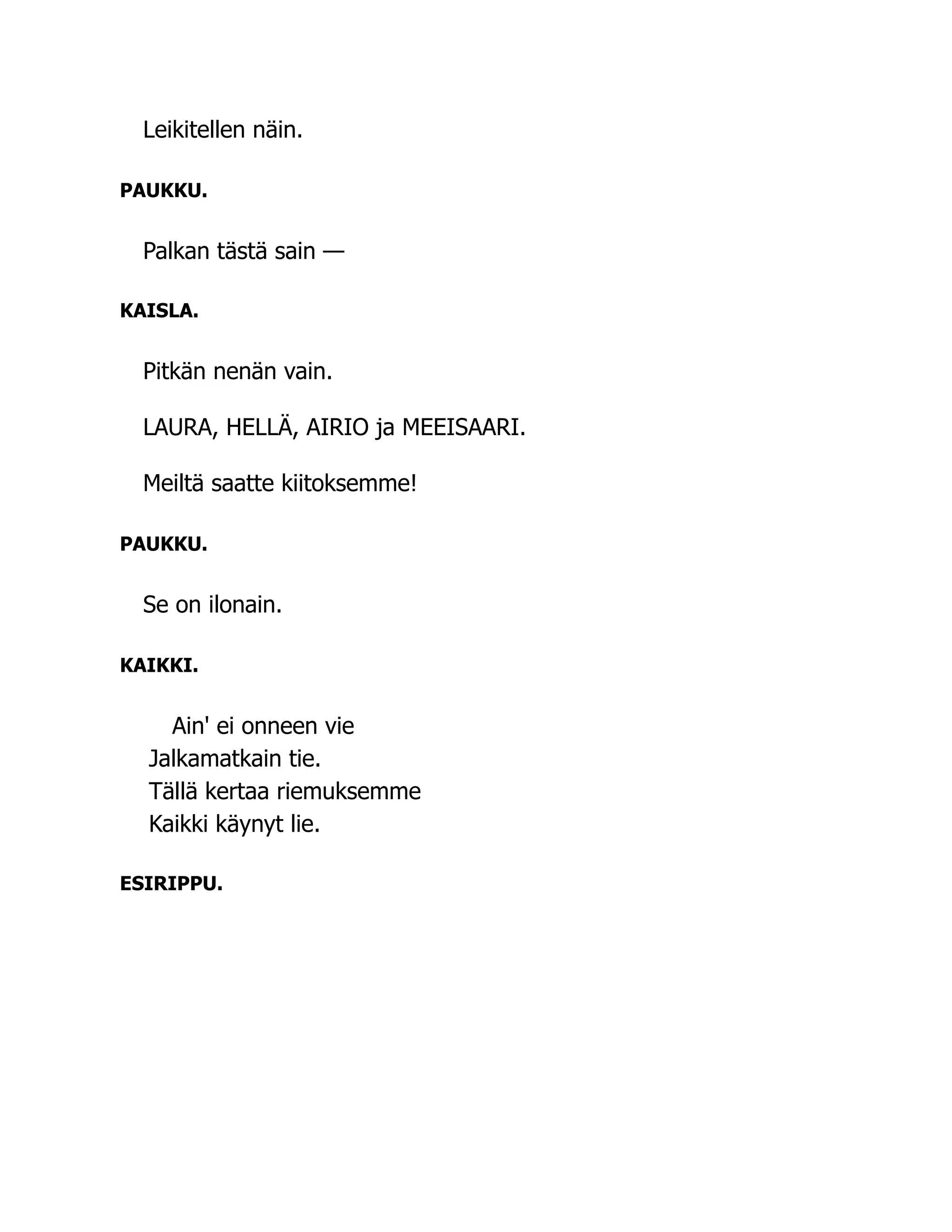 Leikitellen näin.
PAUKKU.
Palkan tästä sain —
KAISLA.
Pitkän nenän vain.
LAURA, HELLÄ, AIRIO ja MEEISAARI.
Meiltä saatte kiitoksemme!
PAUKKU.
Se on ilonain.
KAIKKI.
Ain' ei onneen vie
Jalkamatkain tie.
Tällä kertaa riemuksemme
Kaikki käynyt lie.
ESIRIPPU.
 
