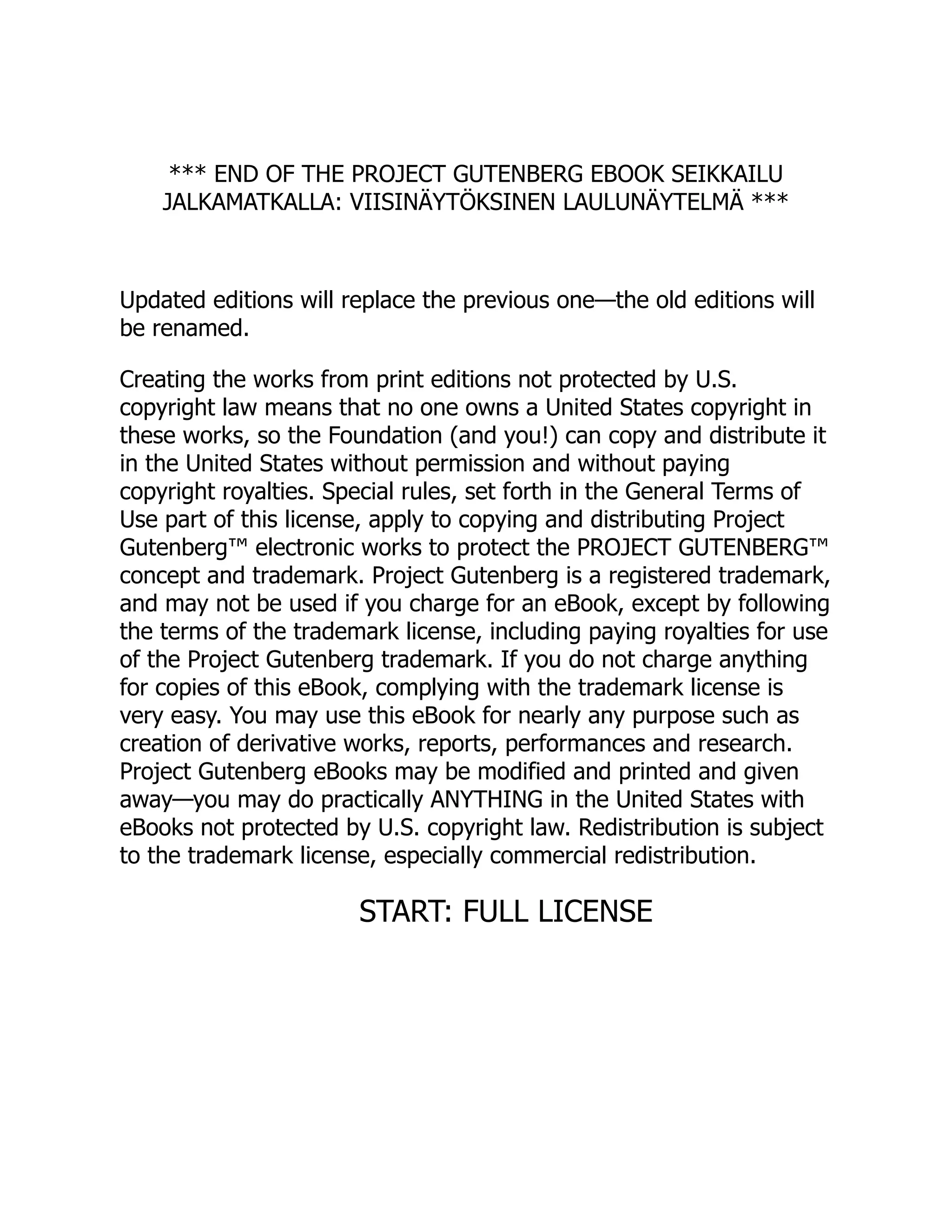 *** END OF THE PROJECT GUTENBERG EBOOK SEIKKAILU
JALKAMATKALLA: VIISINÄYTÖKSINEN LAULUNÄYTELMÄ ***
Updated editions will replace the previous one—the old editions will
be renamed.
Creating the works from print editions not protected by U.S.
copyright law means that no one owns a United States copyright in
these works, so the Foundation (and you!) can copy and distribute it
in the United States without permission and without paying
copyright royalties. Special rules, set forth in the General Terms of
Use part of this license, apply to copying and distributing Project
Gutenberg™ electronic works to protect the PROJECT GUTENBERG™
concept and trademark. Project Gutenberg is a registered trademark,
and may not be used if you charge for an eBook, except by following
the terms of the trademark license, including paying royalties for use
of the Project Gutenberg trademark. If you do not charge anything
for copies of this eBook, complying with the trademark license is
very easy. You may use this eBook for nearly any purpose such as
creation of derivative works, reports, performances and research.
Project Gutenberg eBooks may be modified and printed and given
away—you may do practically ANYTHING in the United States with
eBooks not protected by U.S. copyright law. Redistribution is subject
to the trademark license, especially commercial redistribution.
START: FULL LICENSE
 
