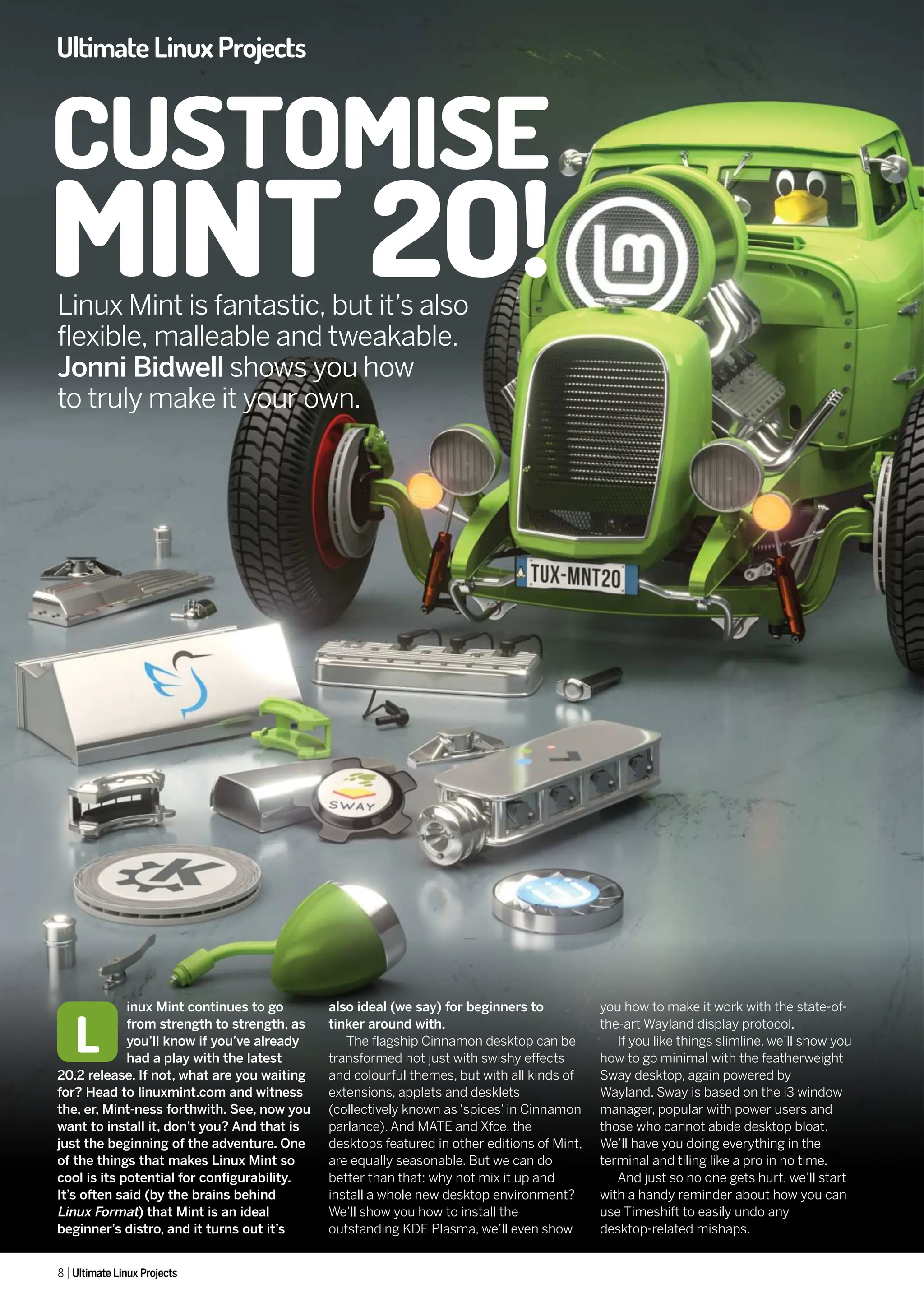 CUSTOMISE
MINT 2O!
8 Ultimate Linux Projects
UltimateLinuxProjects
inux Mint continues to go
from strength to strength, as
you’ll know if you’ve already
had a play with the latest
20.2 release. If not, what are you waiting
for? Head to linuxmint.com and witness
the, er, Mint-ness forthwith. See, now you
want to install it, don’t you? And that is
just the beginning of the adventure. One
of the things that makes Linux Mint so
cool is its potential for configurability.
It’s often said (by the brains behind
Linux Format) that Mint is an ideal
beginner’s distro, and it turns out it’s
also ideal (we say) for beginners to
tinker around with.
The flagship Cinnamon desktop can be
transformed not just with swishy effects
and colourful themes, but with all kinds of
extensions, applets and desklets
(collectively known as ‘spices’ in Cinnamon
parlance). And MATE and Xfce, the
desktops featured in other editions of Mint,
are equally seasonable. But we can do
better than that: why not mix it up and
install a whole new desktop environment?
We’ll show you how to install the
outstanding KDE Plasma, we’ll even show
you how to make it work with the state-of-
the-art Wayland display protocol.
If you like things slimline, we’ll show you
how to go minimal with the featherweight
Sway desktop, again powered by
Wayland. Sway is based on the i3 window
manager, popular with power users and
those who cannot abide desktop bloat.
We’ll have you doing everything in the
terminal and tiling like a pro in no time.
And just so no one gets hurt, we’ll start
with a handy reminder about how you can
use Timeshift to easily undo any
desktop-related mishaps.
L
Linux Mint is fantastic, but it’s also
flexible, malleable and tweakable.
Jonni Bidwell shows you how
to truly make it your own.
 