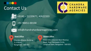 Contact Us
+91 98451-00100
+9180 – 22239671, 42622333
info@chandrahardwareagencies.com
Chandra Bhavan Building
S.J.P.Road,
Bangalore - 560 002
Head Office
#102/103, Colonels Nest Rhenius
Road, Near Nanjappa Circle,
Langford Town, Bangalore - 560 025
Branch Office
 