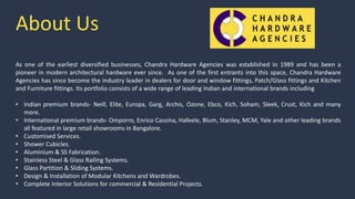About Us
As one of the earliest diversified businesses, Chandra Hardware Agencies was established in 1989 and has been a
pioneer in modern architectural hardware ever since. As one of the first entrants into this space, Chandra Hardware
Agencies has since become the industry leader in dealers for door and window fittings, Patch/Glass fittings and Kitchen
and Furniture fittings. Its portfolio consists of a wide range of leading Indian and international brands including
• Indian premium brands- Neill, Elite, Europa, Garg, Archis, Ozone, Ebco, Kich, Soham, Sleek, Crust, Kich and many
more.
• International premium brands- Omporro, Enrico Cassina, Hafeele, Blum, Stanley, MCM, Yale and other leading brands
all featured in large retail showrooms in Bangalore.
• Customised Services.
• Shower Cubicles.
• Aluminium & SS Fabrication.
• Stainless Steel & Glass Railing Systems.
• Glass Partition & Sliding Systems.
• Design & Installation of Modular Kitchens and Wardrobes.
• Complete Interior Solutions for commercial & Residential Projects.
 