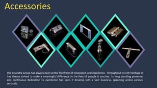 Accessories
The Chandra Group has always been at the forefront of innovation and excellence. Throughout its rich heritage it
has always strived to make a meaningful difference in the lives of people it touches. Its long standing presence
and continuous dedication to excellence has seen it develop into a vast business, spanning across various
verticals.
 