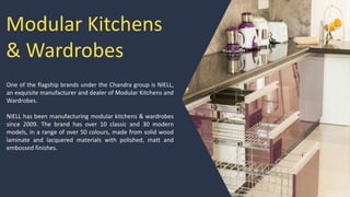 Modular Kitchens
& Wardrobes
One of the flagship brands under the Chandra group is NIELL,
an exquisite manufacturer and dealer of Modular Kitchens and
Wardrobes.
NIELL has been manufacturing modular kitchens & wardrobes
since 2009. The brand has over 10 classic and 30 modern
models, in a range of over 50 colours, made from solid wood
laminate and lacquered materials with polished, matt and
embossed finishes.
 