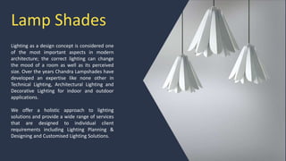 Lamp Shades
Lighting as a design concept is considered one
of the most important aspects in modern
architecture; the correct lighting can change
the mood of a room as well as its perceived
size. Over the years Chandra Lampshades have
developed an expertise like none other in
Technical Lighting, Architectural Lighting and
Decorative Lighting for indoor and outdoor
applications.
We offer a holistic approach to lighting
solutions and provide a wide range of services
that are designed to individual client
requirements including Lighting Planning &
Designing and Customised Lighting Solutions.
 