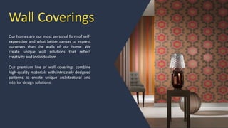 Wall Coverings
Our homes are our most personal form of self-
expression and what better canvas to express
ourselves than the walls of our home. We
create unique wall solutions that reflect
creativity and individualism.
Our premium line of wall coverings combine
high-quality materials with intricately designed
patterns to create unique architectural and
interior design solutions.
 