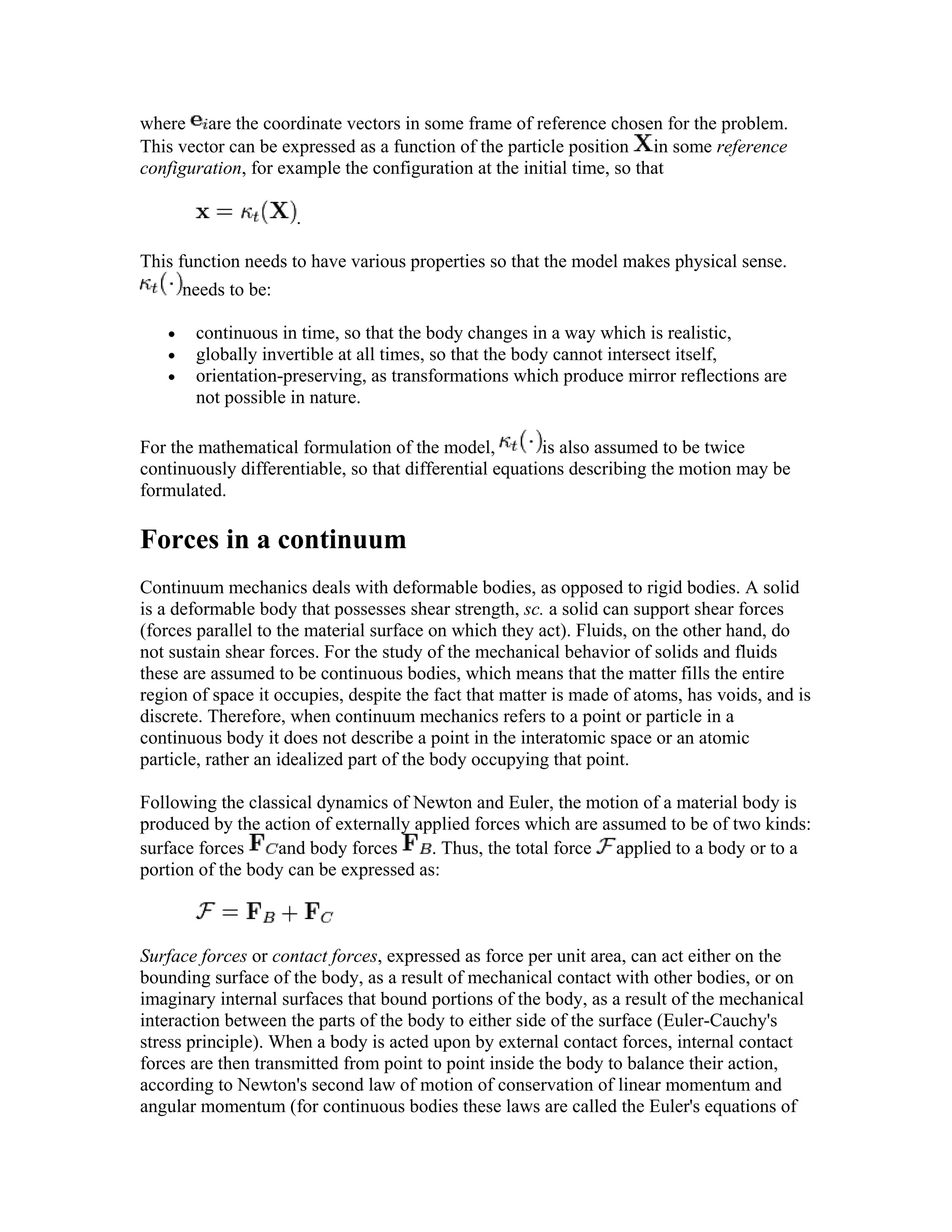 where are the coordinate vectors in some frame of reference chosen for the problem.
This vector can be expressed as a function of the particle position in some reference
configuration, for example the configuration at the initial time, so that
.
This function needs to have various properties so that the model makes physical sense.
needs to be:
• continuous in time, so that the body changes in a way which is realistic,
• globally invertible at all times, so that the body cannot intersect itself,
• orientation-preserving, as transformations which produce mirror reflections are
not possible in nature.
For the mathematical formulation of the model, is also assumed to be twice
continuously differentiable, so that differential equations describing the motion may be
formulated.
Forces in a continuum
Continuum mechanics deals with deformable bodies, as opposed to rigid bodies. A solid
is a deformable body that possesses shear strength, sc. a solid can support shear forces
(forces parallel to the material surface on which they act). Fluids, on the other hand, do
not sustain shear forces. For the study of the mechanical behavior of solids and fluids
these are assumed to be continuous bodies, which means that the matter fills the entire
region of space it occupies, despite the fact that matter is made of atoms, has voids, and is
discrete. Therefore, when continuum mechanics refers to a point or particle in a
continuous body it does not describe a point in the interatomic space or an atomic
particle, rather an idealized part of the body occupying that point.
Following the classical dynamics of Newton and Euler, the motion of a material body is
produced by the action of externally applied forces which are assumed to be of two kinds:
surface forces and body forces . Thus, the total force applied to a body or to a
portion of the body can be expressed as:
Surface forces or contact forces, expressed as force per unit area, can act either on the
bounding surface of the body, as a result of mechanical contact with other bodies, or on
imaginary internal surfaces that bound portions of the body, as a result of the mechanical
interaction between the parts of the body to either side of the surface (Euler-Cauchy's
stress principle). When a body is acted upon by external contact forces, internal contact
forces are then transmitted from point to point inside the body to balance their action,
according to Newton's second law of motion of conservation of linear momentum and
angular momentum (for continuous bodies these laws are called the Euler's equations of
 