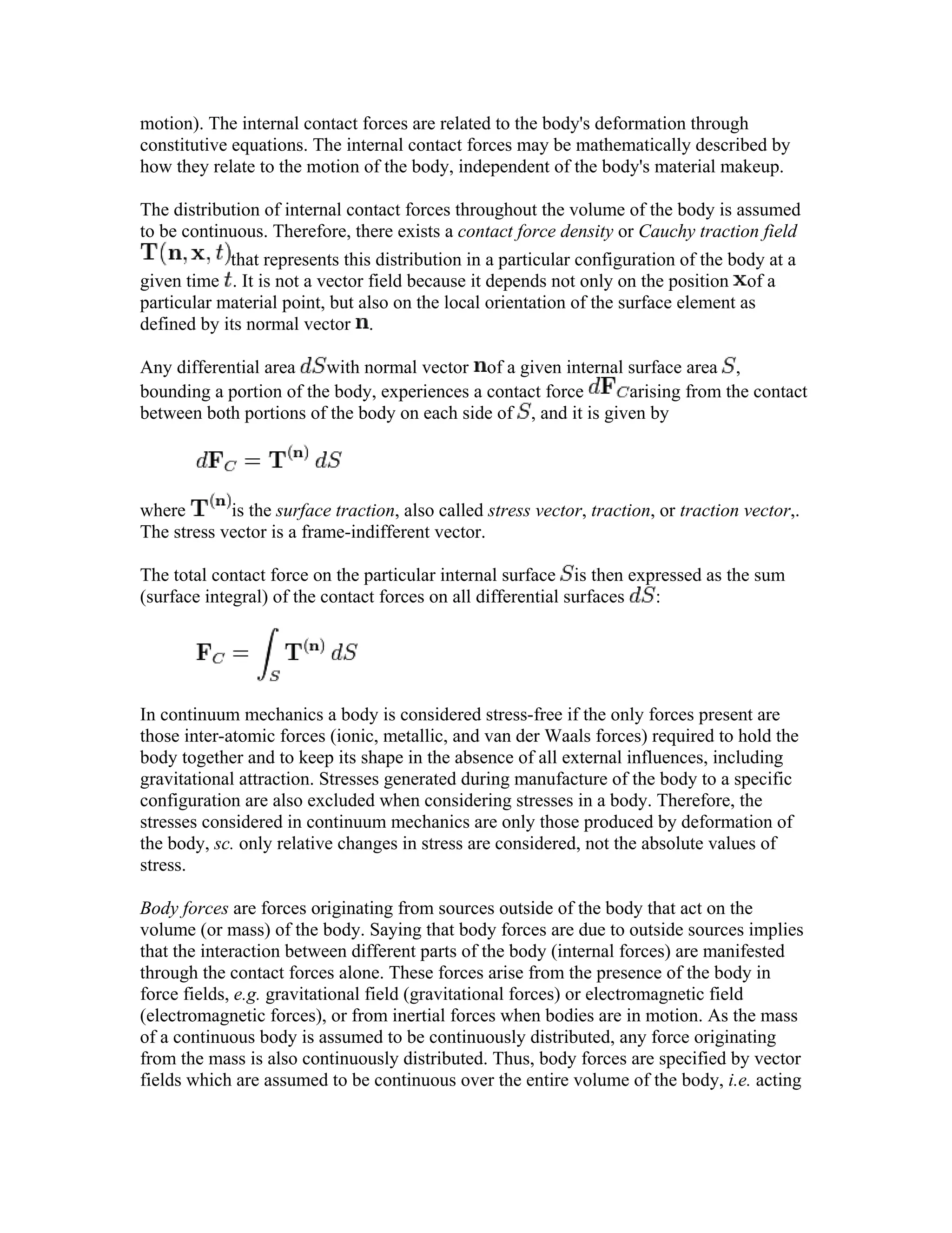 motion). The internal contact forces are related to the body's deformation through
constitutive equations. The internal contact forces may be mathematically described by
how they relate to the motion of the body, independent of the body's material makeup.
The distribution of internal contact forces throughout the volume of the body is assumed
to be continuous. Therefore, there exists a contact force density or Cauchy traction field
that represents this distribution in a particular configuration of the body at a
given time . It is not a vector field because it depends not only on the position of a
particular material point, but also on the local orientation of the surface element as
defined by its normal vector .
Any differential area with normal vector of a given internal surface area ,
bounding a portion of the body, experiences a contact force arising from the contact
between both portions of the body on each side of , and it is given by
where is the surface traction, also called stress vector, traction, or traction vector,.
The stress vector is a frame-indifferent vector.
The total contact force on the particular internal surface is then expressed as the sum
(surface integral) of the contact forces on all differential surfaces :
In continuum mechanics a body is considered stress-free if the only forces present are
those inter-atomic forces (ionic, metallic, and van der Waals forces) required to hold the
body together and to keep its shape in the absence of all external influences, including
gravitational attraction. Stresses generated during manufacture of the body to a specific
configuration are also excluded when considering stresses in a body. Therefore, the
stresses considered in continuum mechanics are only those produced by deformation of
the body, sc. only relative changes in stress are considered, not the absolute values of
stress.
Body forces are forces originating from sources outside of the body that act on the
volume (or mass) of the body. Saying that body forces are due to outside sources implies
that the interaction between different parts of the body (internal forces) are manifested
through the contact forces alone. These forces arise from the presence of the body in
force fields, e.g. gravitational field (gravitational forces) or electromagnetic field
(electromagnetic forces), or from inertial forces when bodies are in motion. As the mass
of a continuous body is assumed to be continuously distributed, any force originating
from the mass is also continuously distributed. Thus, body forces are specified by vector
fields which are assumed to be continuous over the entire volume of the body, i.e. acting
 
