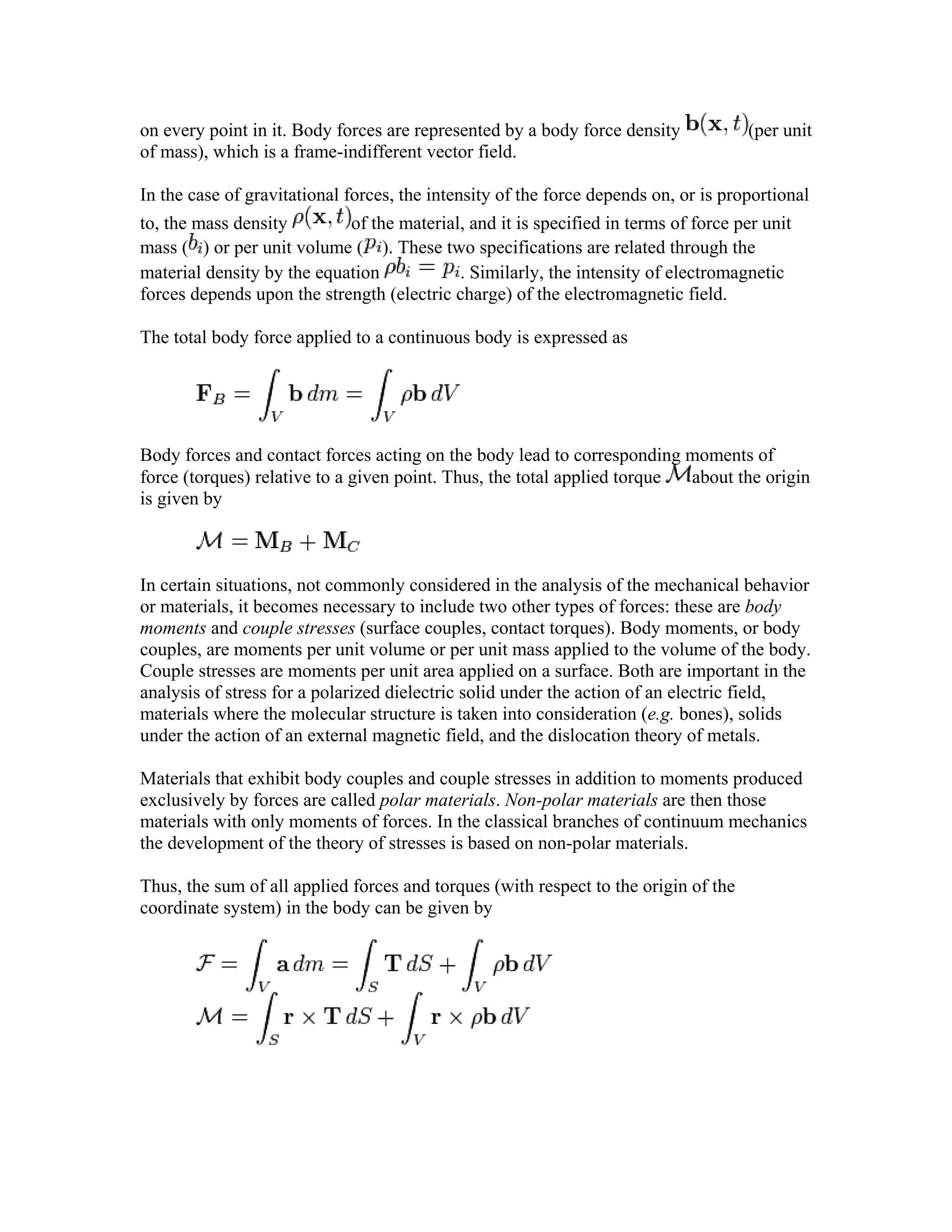 on every point in it. Body forces are represented by a body force density (per unit
of mass), which is a frame-indifferent vector field.
In the case of gravitational forces, the intensity of the force depends on, or is proportional
to, the mass density of the material, and it is specified in terms of force per unit
mass ( ) or per unit volume ( ). These two specifications are related through the
material density by the equation . Similarly, the intensity of electromagnetic
forces depends upon the strength (electric charge) of the electromagnetic field.
The total body force applied to a continuous body is expressed as
Body forces and contact forces acting on the body lead to corresponding moments of
force (torques) relative to a given point. Thus, the total applied torque about the origin
is given by
In certain situations, not commonly considered in the analysis of the mechanical behavior
or materials, it becomes necessary to include two other types of forces: these are body
moments and couple stresses (surface couples, contact torques). Body moments, or body
couples, are moments per unit volume or per unit mass applied to the volume of the body.
Couple stresses are moments per unit area applied on a surface. Both are important in the
analysis of stress for a polarized dielectric solid under the action of an electric field,
materials where the molecular structure is taken into consideration (e.g. bones), solids
under the action of an external magnetic field, and the dislocation theory of metals.
Materials that exhibit body couples and couple stresses in addition to moments produced
exclusively by forces are called polar materials. Non-polar materials are then those
materials with only moments of forces. In the classical branches of continuum mechanics
the development of the theory of stresses is based on non-polar materials.
Thus, the sum of all applied forces and torques (with respect to the origin of the
coordinate system) in the body can be given by
 