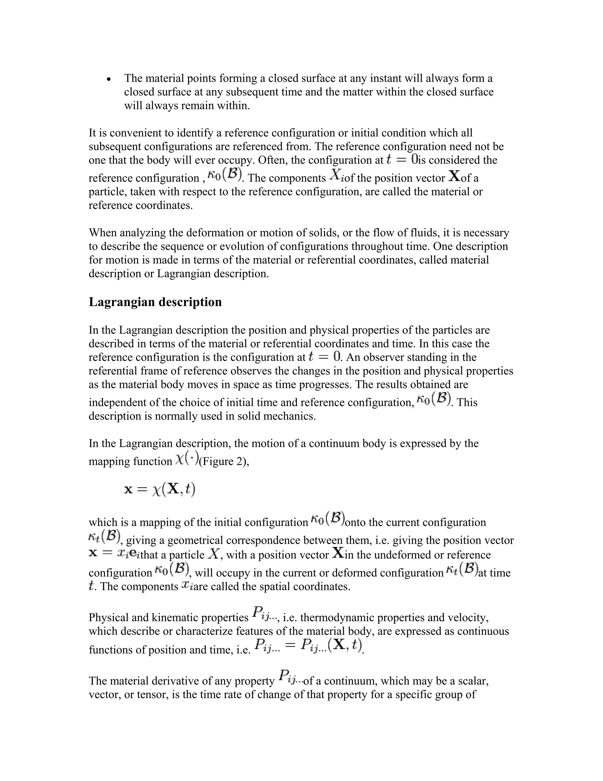 • The material points forming a closed surface at any instant will always form a
closed surface at any subsequent time and the matter within the closed surface
will always remain within.
It is convenient to identify a reference configuration or initial condition which all
subsequent configurations are referenced from. The reference configuration need not be
one that the body will ever occupy. Often, the configuration at is considered the
reference configuration , . The components of the position vector of a
particle, taken with respect to the reference configuration, are called the material or
reference coordinates.
When analyzing the deformation or motion of solids, or the flow of fluids, it is necessary
to describe the sequence or evolution of configurations throughout time. One description
for motion is made in terms of the material or referential coordinates, called material
description or Lagrangian description.
Lagrangian description
In the Lagrangian description the position and physical properties of the particles are
described in terms of the material or referential coordinates and time. In this case the
reference configuration is the configuration at . An observer standing in the
referential frame of reference observes the changes in the position and physical properties
as the material body moves in space as time progresses. The results obtained are
independent of the choice of initial time and reference configuration, . This
description is normally used in solid mechanics.
In the Lagrangian description, the motion of a continuum body is expressed by the
mapping function (Figure 2),
which is a mapping of the initial configuration onto the current configuration
, giving a geometrical correspondence between them, i.e. giving the position vector
that a particle , with a position vector in the undeformed or reference
configuration , will occupy in the current or deformed configuration at time
. The components are called the spatial coordinates.
Physical and kinematic properties , i.e. thermodynamic properties and velocity,
which describe or characterize features of the material body, are expressed as continuous
functions of position and time, i.e. .
The material derivative of any property of a continuum, which may be a scalar,
vector, or tensor, is the time rate of change of that property for a specific group of
 