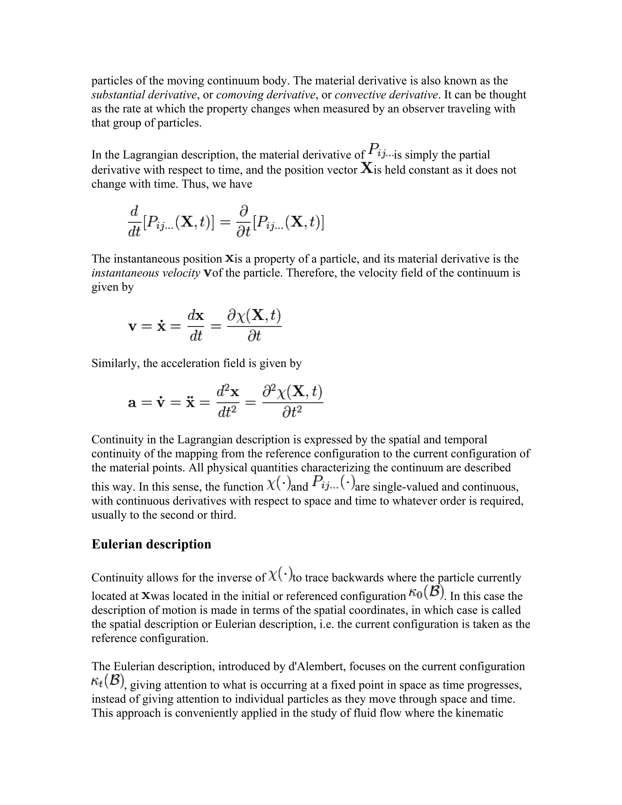 particles of the moving continuum body. The material derivative is also known as the
substantial derivative, or comoving derivative, or convective derivative. It can be thought
as the rate at which the property changes when measured by an observer traveling with
that group of particles.
In the Lagrangian description, the material derivative of is simply the partial
derivative with respect to time, and the position vector is held constant as it does not
change with time. Thus, we have
The instantaneous position is a property of a particle, and its material derivative is the
instantaneous velocity of the particle. Therefore, the velocity field of the continuum is
given by
Similarly, the acceleration field is given by
Continuity in the Lagrangian description is expressed by the spatial and temporal
continuity of the mapping from the reference configuration to the current configuration of
the material points. All physical quantities characterizing the continuum are described
this way. In this sense, the function and are single-valued and continuous,
with continuous derivatives with respect to space and time to whatever order is required,
usually to the second or third.
Eulerian description
Continuity allows for the inverse of to trace backwards where the particle currently
located at was located in the initial or referenced configuration . In this case the
description of motion is made in terms of the spatial coordinates, in which case is called
the spatial description or Eulerian description, i.e. the current configuration is taken as the
reference configuration.
The Eulerian description, introduced by d'Alembert, focuses on the current configuration
, giving attention to what is occurring at a fixed point in space as time progresses,
instead of giving attention to individual particles as they move through space and time.
This approach is conveniently applied in the study of fluid flow where the kinematic
 