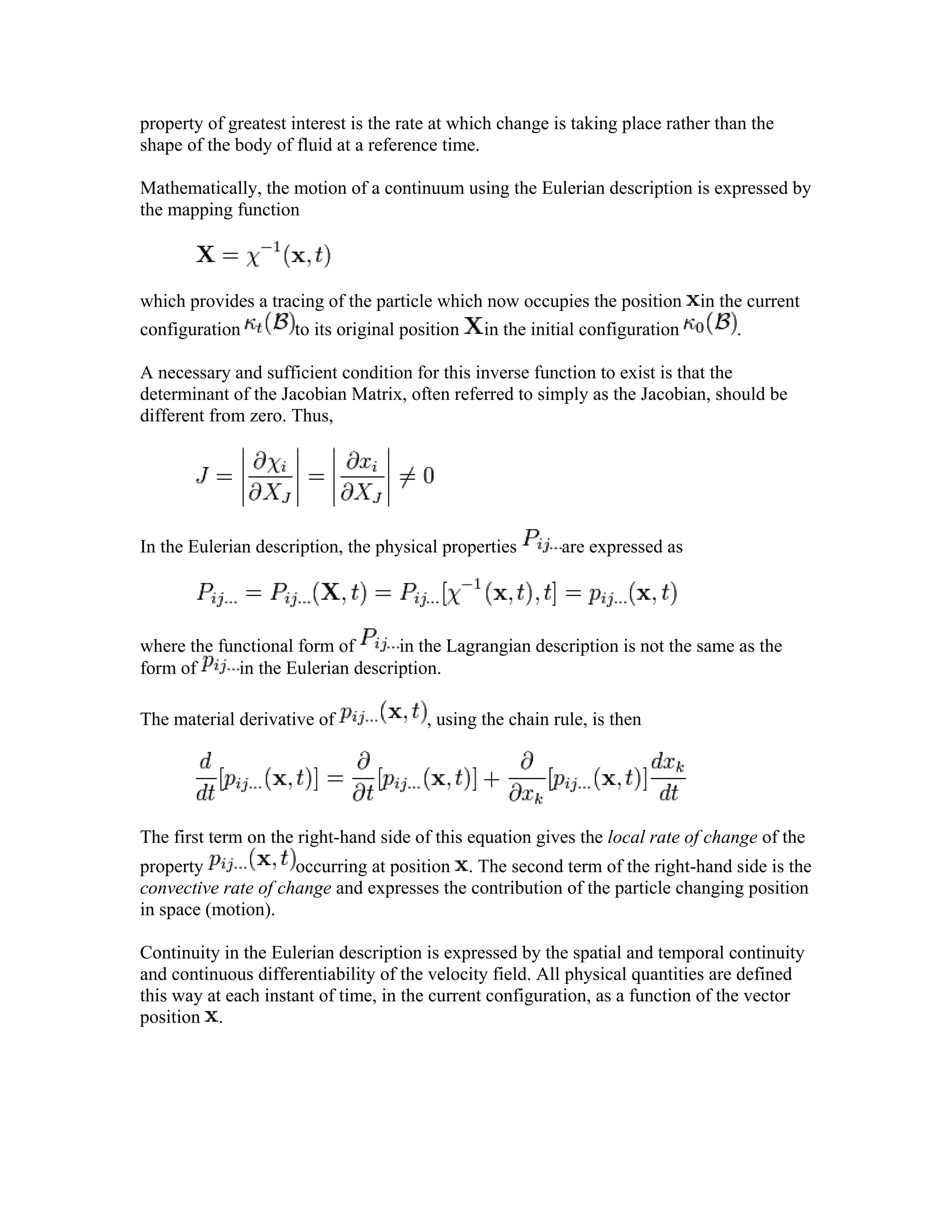 property of greatest interest is the rate at which change is taking place rather than the
shape of the body of fluid at a reference time.
Mathematically, the motion of a continuum using the Eulerian description is expressed by
the mapping function
which provides a tracing of the particle which now occupies the position in the current
configuration to its original position in the initial configuration .
A necessary and sufficient condition for this inverse function to exist is that the
determinant of the Jacobian Matrix, often referred to simply as the Jacobian, should be
different from zero. Thus,
In the Eulerian description, the physical properties are expressed as
where the functional form of in the Lagrangian description is not the same as the
form of in the Eulerian description.
The material derivative of , using the chain rule, is then
The first term on the right-hand side of this equation gives the local rate of change of the
property occurring at position . The second term of the right-hand side is the
convective rate of change and expresses the contribution of the particle changing position
in space (motion).
Continuity in the Eulerian description is expressed by the spatial and temporal continuity
and continuous differentiability of the velocity field. All physical quantities are defined
this way at each instant of time, in the current configuration, as a function of the vector
position .
 