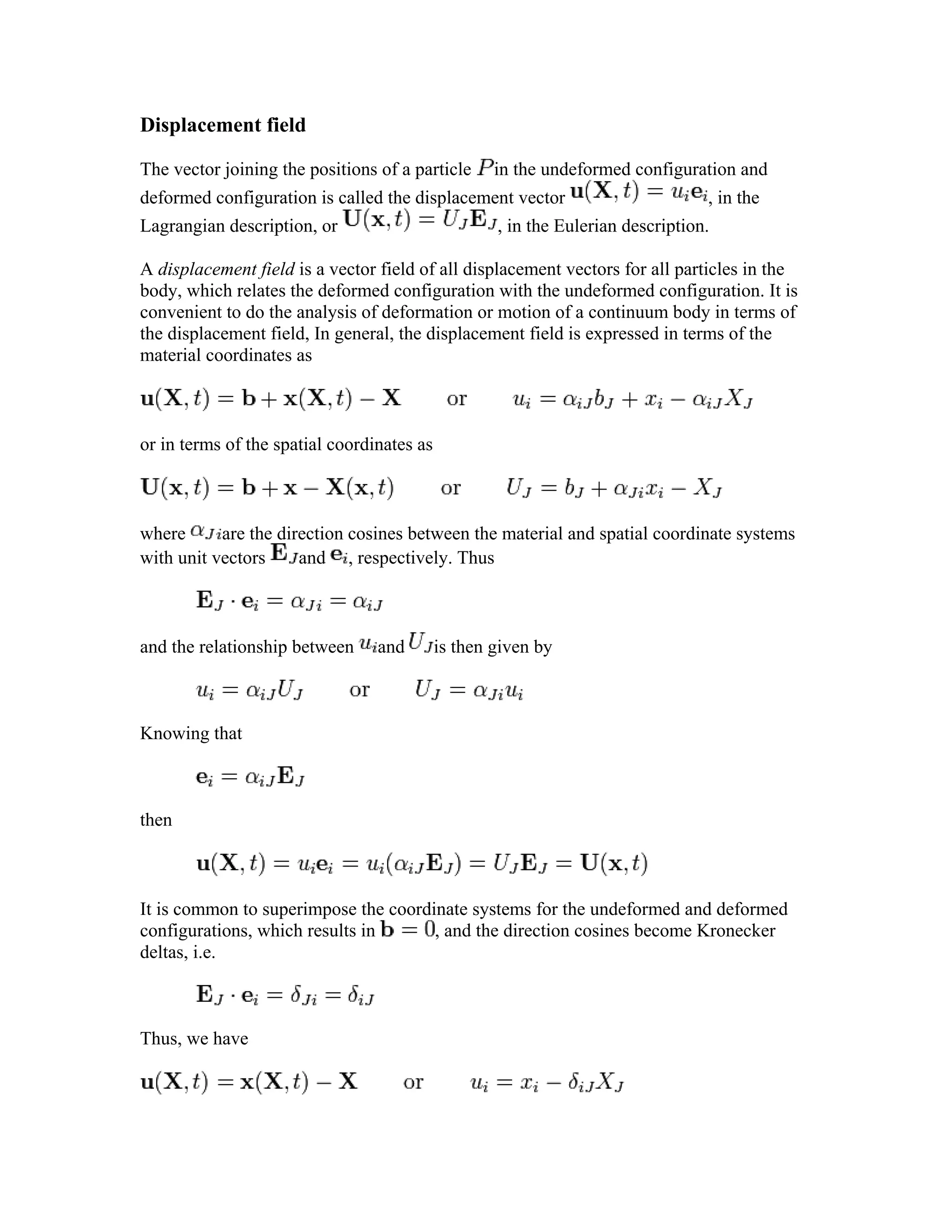 Displacement field
The vector joining the positions of a particle in the undeformed configuration and
deformed configuration is called the displacement vector , in the
Lagrangian description, or , in the Eulerian description.
A displacement field is a vector field of all displacement vectors for all particles in the
body, which relates the deformed configuration with the undeformed configuration. It is
convenient to do the analysis of deformation or motion of a continuum body in terms of
the displacement field, In general, the displacement field is expressed in terms of the
material coordinates as
or in terms of the spatial coordinates as
where are the direction cosines between the material and spatial coordinate systems
with unit vectors and , respectively. Thus
and the relationship between and is then given by
Knowing that
then
It is common to superimpose the coordinate systems for the undeformed and deformed
configurations, which results in , and the direction cosines become Kronecker
deltas, i.e.
Thus, we have
 