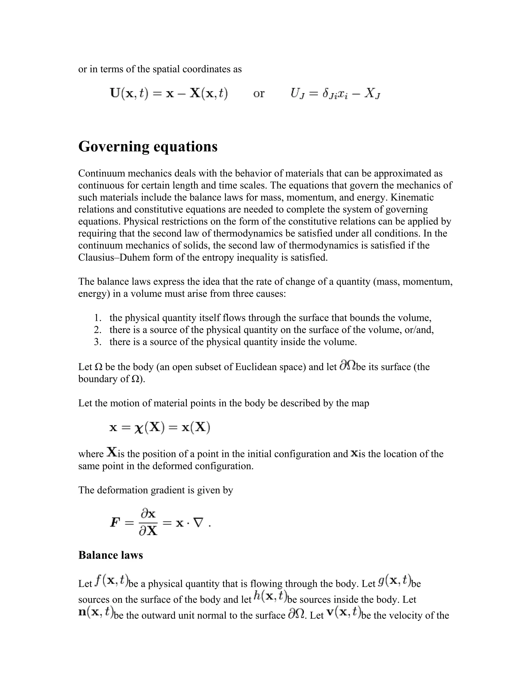 or in terms of the spatial coordinates as
Governing equations
Continuum mechanics deals with the behavior of materials that can be approximated as
continuous for certain length and time scales. The equations that govern the mechanics of
such materials include the balance laws for mass, momentum, and energy. Kinematic
relations and constitutive equations are needed to complete the system of governing
equations. Physical restrictions on the form of the constitutive relations can be applied by
requiring that the second law of thermodynamics be satisfied under all conditions. In the
continuum mechanics of solids, the second law of thermodynamics is satisfied if the
Clausius–Duhem form of the entropy inequality is satisfied.
The balance laws express the idea that the rate of change of a quantity (mass, momentum,
energy) in a volume must arise from three causes:
1. the physical quantity itself flows through the surface that bounds the volume,
2. there is a source of the physical quantity on the surface of the volume, or/and,
3. there is a source of the physical quantity inside the volume.
Let Ω be the body (an open subset of Euclidean space) and let be its surface (the
boundary of Ω).
Let the motion of material points in the body be described by the map
where is the position of a point in the initial configuration and is the location of the
same point in the deformed configuration.
The deformation gradient is given by
Balance laws
Let be a physical quantity that is flowing through the body. Let be
sources on the surface of the body and let be sources inside the body. Let
be the outward unit normal to the surface . Let be the velocity of the
 