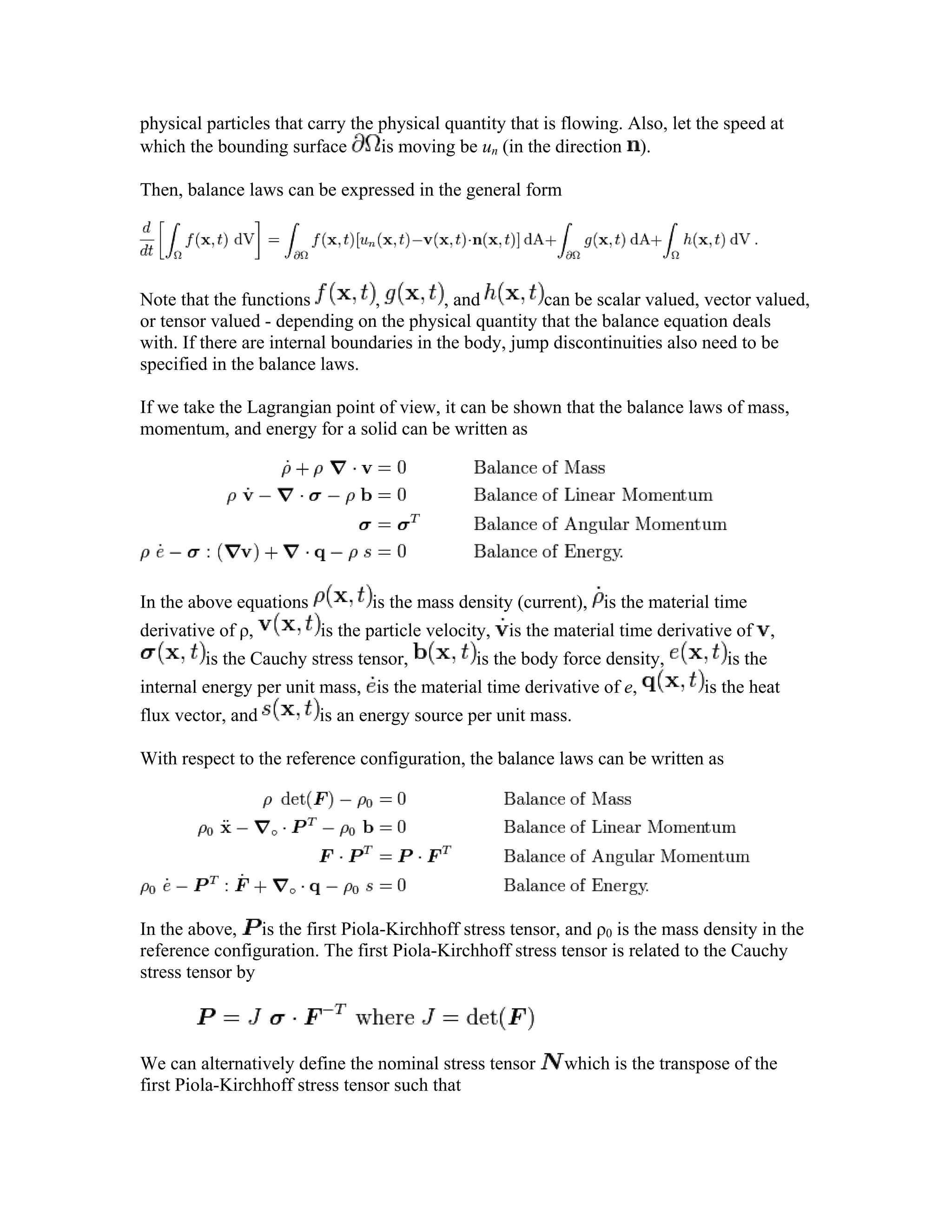 physical particles that carry the physical quantity that is flowing. Also, let the speed at
which the bounding surface is moving be un (in the direction ).
Then, balance laws can be expressed in the general form
Note that the functions , , and can be scalar valued, vector valued,
or tensor valued - depending on the physical quantity that the balance equation deals
with. If there are internal boundaries in the body, jump discontinuities also need to be
specified in the balance laws.
If we take the Lagrangian point of view, it can be shown that the balance laws of mass,
momentum, and energy for a solid can be written as
In the above equations is the mass density (current), is the material time
derivative of ρ, is the particle velocity, is the material time derivative of ,
is the Cauchy stress tensor, is the body force density, is the
internal energy per unit mass, is the material time derivative of e, is the heat
flux vector, and is an energy source per unit mass.
With respect to the reference configuration, the balance laws can be written as
In the above, is the first Piola-Kirchhoff stress tensor, and ρ0 is the mass density in the
reference configuration. The first Piola-Kirchhoff stress tensor is related to the Cauchy
stress tensor by
We can alternatively define the nominal stress tensor which is the transpose of the
first Piola-Kirchhoff stress tensor such that
 