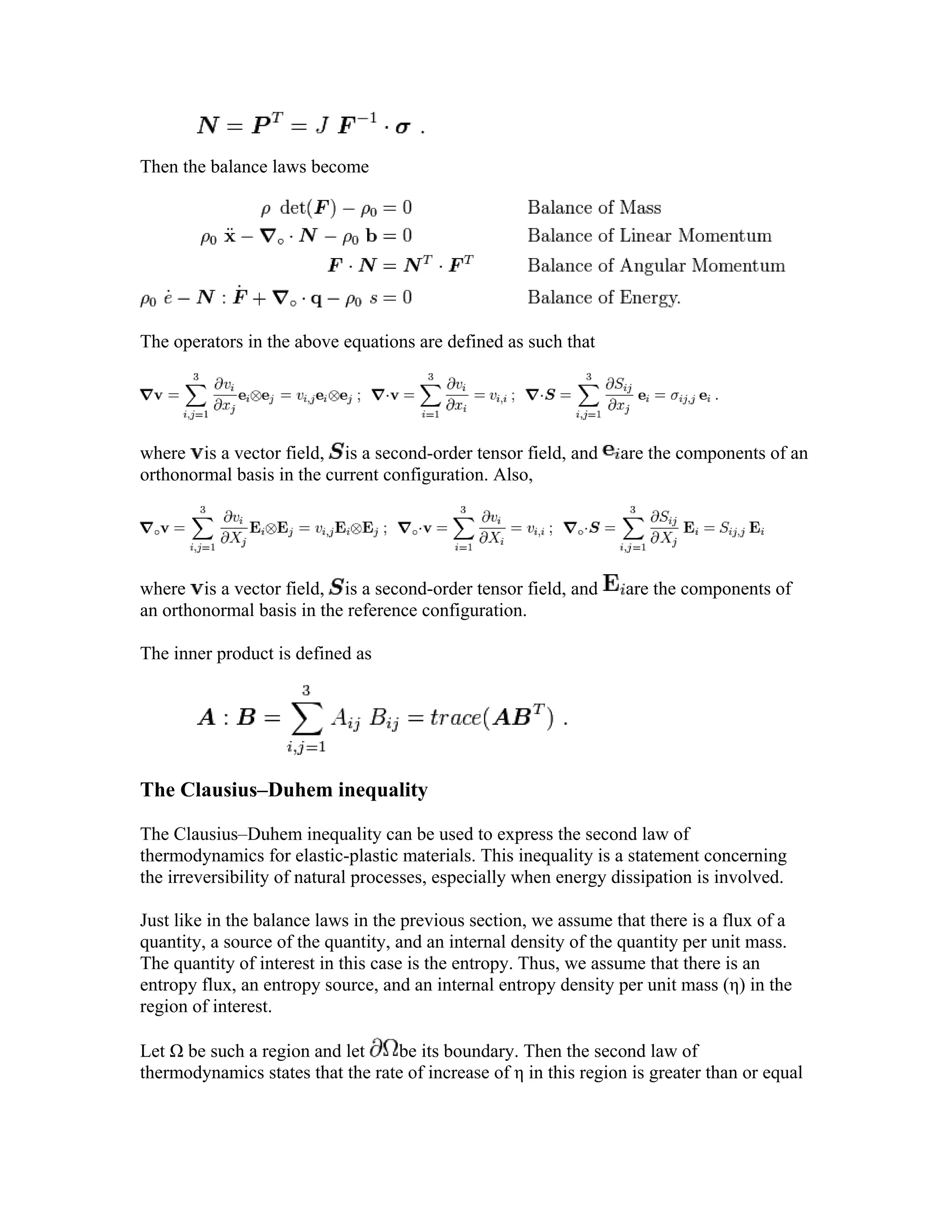Then the balance laws become
The operators in the above equations are defined as such that
where is a vector field, is a second-order tensor field, and are the components of an
orthonormal basis in the current configuration. Also,
where is a vector field, is a second-order tensor field, and are the components of
an orthonormal basis in the reference configuration.
The inner product is defined as
The Clausius–Duhem inequality
The Clausius–Duhem inequality can be used to express the second law of
thermodynamics for elastic-plastic materials. This inequality is a statement concerning
the irreversibility of natural processes, especially when energy dissipation is involved.
Just like in the balance laws in the previous section, we assume that there is a flux of a
quantity, a source of the quantity, and an internal density of the quantity per unit mass.
The quantity of interest in this case is the entropy. Thus, we assume that there is an
entropy flux, an entropy source, and an internal entropy density per unit mass (η) in the
region of interest.
Let Ω be such a region and let be its boundary. Then the second law of
thermodynamics states that the rate of increase of η in this region is greater than or equal
 