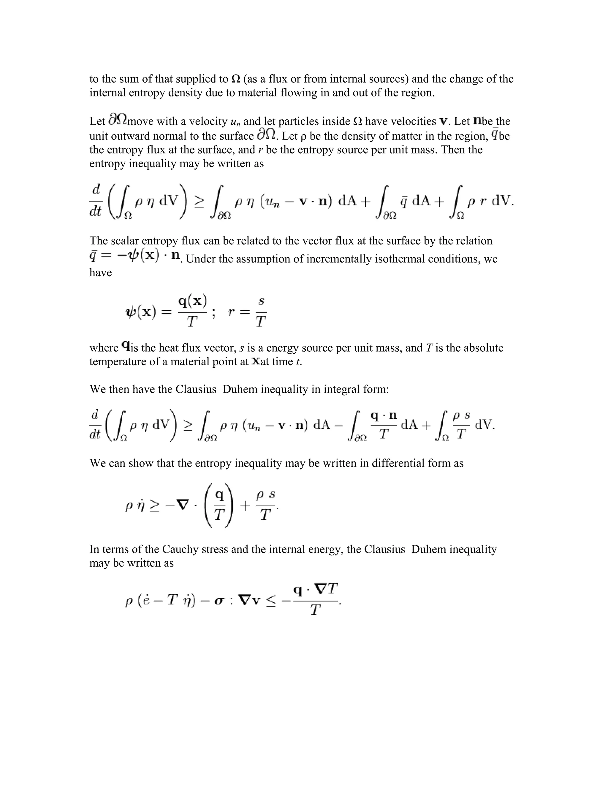to the sum of that supplied to Ω (as a flux or from internal sources) and the change of the
internal entropy density due to material flowing in and out of the region.
Let move with a velocity un and let particles inside Ω have velocities . Let be the
unit outward normal to the surface . Let ρ be the density of matter in the region, be
the entropy flux at the surface, and r be the entropy source per unit mass. Then the
entropy inequality may be written as
The scalar entropy flux can be related to the vector flux at the surface by the relation
. Under the assumption of incrementally isothermal conditions, we
have
where is the heat flux vector, s is a energy source per unit mass, and T is the absolute
temperature of a material point at at time t.
We then have the Clausius–Duhem inequality in integral form:
We can show that the entropy inequality may be written in differential form as
In terms of the Cauchy stress and the internal energy, the Clausius–Duhem inequality
may be written as
 