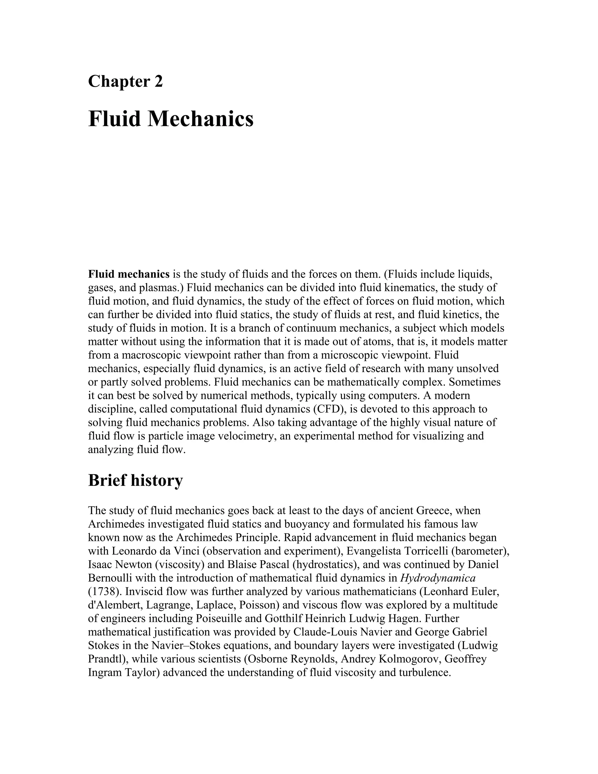 Chapter 2
Fluid Mechanics
Fluid mechanics is the study of fluids and the forces on them. (Fluids include liquids,
gases, and plasmas.) Fluid mechanics can be divided into fluid kinematics, the study of
fluid motion, and fluid dynamics, the study of the effect of forces on fluid motion, which
can further be divided into fluid statics, the study of fluids at rest, and fluid kinetics, the
study of fluids in motion. It is a branch of continuum mechanics, a subject which models
matter without using the information that it is made out of atoms, that is, it models matter
from a macroscopic viewpoint rather than from a microscopic viewpoint. Fluid
mechanics, especially fluid dynamics, is an active field of research with many unsolved
or partly solved problems. Fluid mechanics can be mathematically complex. Sometimes
it can best be solved by numerical methods, typically using computers. A modern
discipline, called computational fluid dynamics (CFD), is devoted to this approach to
solving fluid mechanics problems. Also taking advantage of the highly visual nature of
fluid flow is particle image velocimetry, an experimental method for visualizing and
analyzing fluid flow.
Brief history
The study of fluid mechanics goes back at least to the days of ancient Greece, when
Archimedes investigated fluid statics and buoyancy and formulated his famous law
known now as the Archimedes Principle. Rapid advancement in fluid mechanics began
with Leonardo da Vinci (observation and experiment), Evangelista Torricelli (barometer),
Isaac Newton (viscosity) and Blaise Pascal (hydrostatics), and was continued by Daniel
Bernoulli with the introduction of mathematical fluid dynamics in Hydrodynamica
(1738). Inviscid flow was further analyzed by various mathematicians (Leonhard Euler,
d'Alembert, Lagrange, Laplace, Poisson) and viscous flow was explored by a multitude
of engineers including Poiseuille and Gotthilf Heinrich Ludwig Hagen. Further
mathematical justification was provided by Claude-Louis Navier and George Gabriel
Stokes in the Navier–Stokes equations, and boundary layers were investigated (Ludwig
Prandtl), while various scientists (Osborne Reynolds, Andrey Kolmogorov, Geoffrey
Ingram Taylor) advanced the understanding of fluid viscosity and turbulence.
 