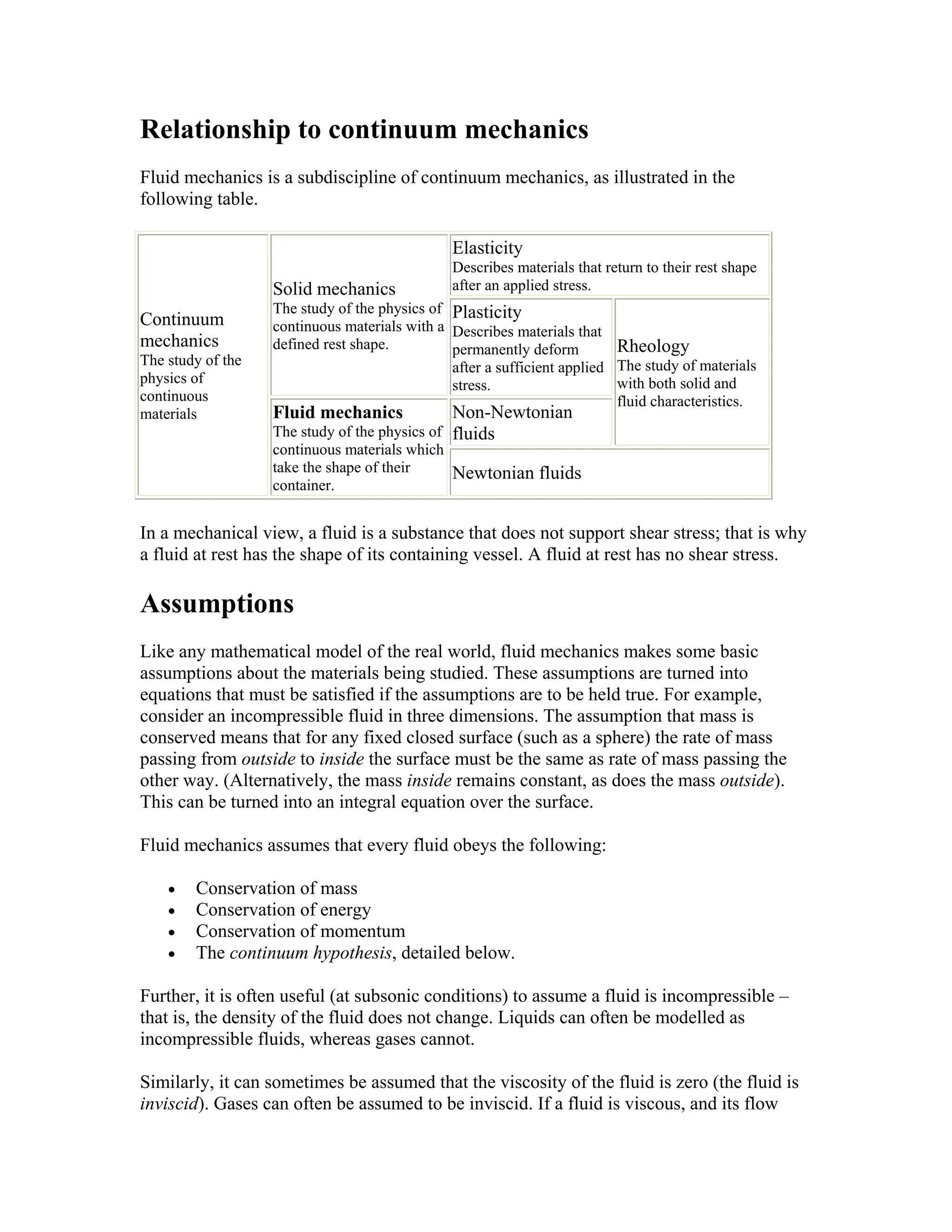 Relationship to continuum mechanics
Fluid mechanics is a subdiscipline of continuum mechanics, as illustrated in the
following table.
Continuum
mechanics
The study of the
physics of
continuous
materials
Solid mechanics
The study of the physics of
continuous materials with a
defined rest shape.
Elasticity
Describes materials that return to their rest shape
after an applied stress.
Plasticity
Describes materials that
permanently deform
after a sufficient applied
stress.
Rheology
The study of materials
with both solid and
fluid characteristics.
Fluid mechanics
The study of the physics of
continuous materials which
take the shape of their
container.
Non-Newtonian
fluids
Newtonian fluids
In a mechanical view, a fluid is a substance that does not support shear stress; that is why
a fluid at rest has the shape of its containing vessel. A fluid at rest has no shear stress.
Assumptions
Like any mathematical model of the real world, fluid mechanics makes some basic
assumptions about the materials being studied. These assumptions are turned into
equations that must be satisfied if the assumptions are to be held true. For example,
consider an incompressible fluid in three dimensions. The assumption that mass is
conserved means that for any fixed closed surface (such as a sphere) the rate of mass
passing from outside to inside the surface must be the same as rate of mass passing the
other way. (Alternatively, the mass inside remains constant, as does the mass outside).
This can be turned into an integral equation over the surface.
Fluid mechanics assumes that every fluid obeys the following:
• Conservation of mass
• Conservation of energy
• Conservation of momentum
• The continuum hypothesis, detailed below.
Further, it is often useful (at subsonic conditions) to assume a fluid is incompressible –
that is, the density of the fluid does not change. Liquids can often be modelled as
incompressible fluids, whereas gases cannot.
Similarly, it can sometimes be assumed that the viscosity of the fluid is zero (the fluid is
inviscid). Gases can often be assumed to be inviscid. If a fluid is viscous, and its flow
 