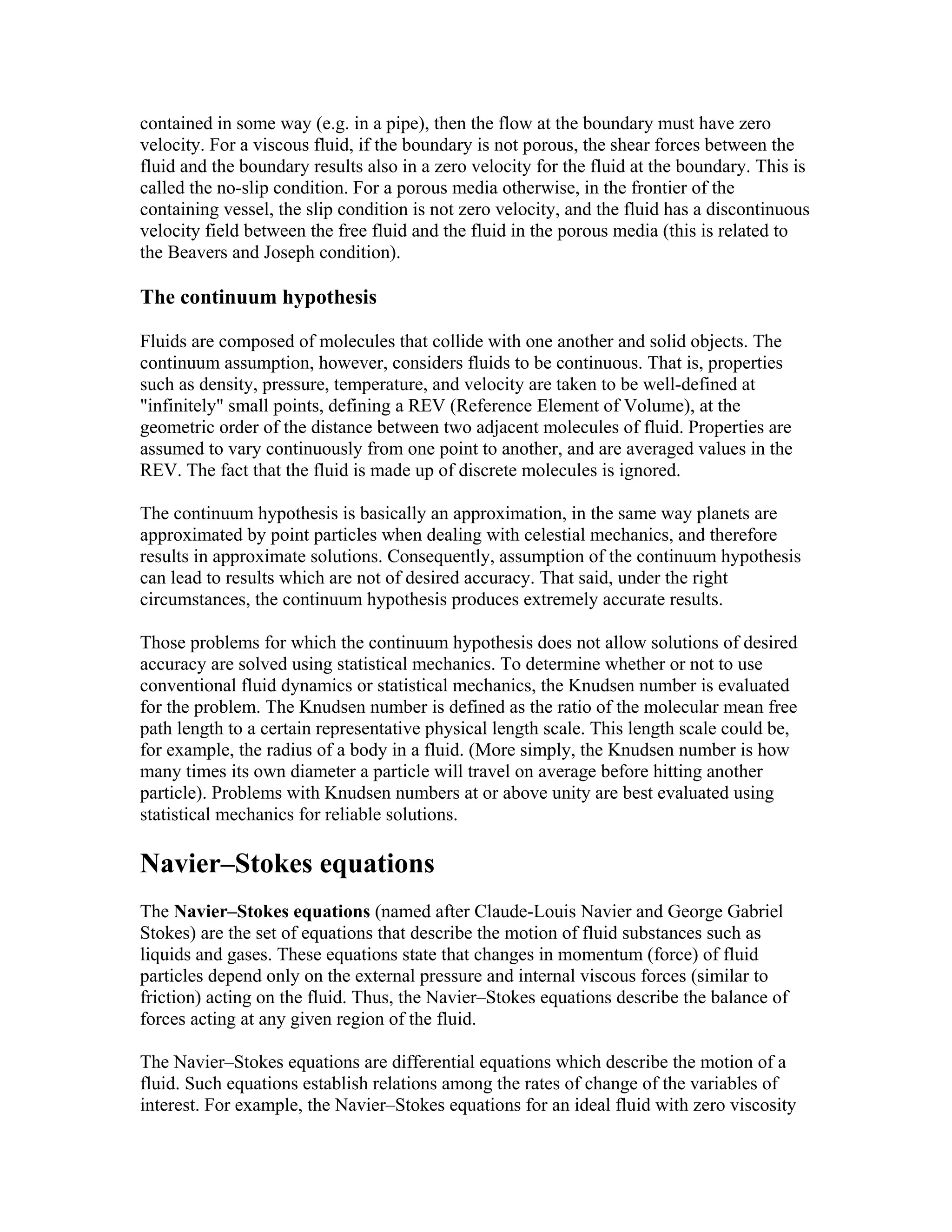 contained in some way (e.g. in a pipe), then the flow at the boundary must have zero
velocity. For a viscous fluid, if the boundary is not porous, the shear forces between the
fluid and the boundary results also in a zero velocity for the fluid at the boundary. This is
called the no-slip condition. For a porous media otherwise, in the frontier of the
containing vessel, the slip condition is not zero velocity, and the fluid has a discontinuous
velocity field between the free fluid and the fluid in the porous media (this is related to
the Beavers and Joseph condition).
The continuum hypothesis
Fluids are composed of molecules that collide with one another and solid objects. The
continuum assumption, however, considers fluids to be continuous. That is, properties
such as density, pressure, temperature, and velocity are taken to be well-defined at
"infinitely" small points, defining a REV (Reference Element of Volume), at the
geometric order of the distance between two adjacent molecules of fluid. Properties are
assumed to vary continuously from one point to another, and are averaged values in the
REV. The fact that the fluid is made up of discrete molecules is ignored.
The continuum hypothesis is basically an approximation, in the same way planets are
approximated by point particles when dealing with celestial mechanics, and therefore
results in approximate solutions. Consequently, assumption of the continuum hypothesis
can lead to results which are not of desired accuracy. That said, under the right
circumstances, the continuum hypothesis produces extremely accurate results.
Those problems for which the continuum hypothesis does not allow solutions of desired
accuracy are solved using statistical mechanics. To determine whether or not to use
conventional fluid dynamics or statistical mechanics, the Knudsen number is evaluated
for the problem. The Knudsen number is defined as the ratio of the molecular mean free
path length to a certain representative physical length scale. This length scale could be,
for example, the radius of a body in a fluid. (More simply, the Knudsen number is how
many times its own diameter a particle will travel on average before hitting another
particle). Problems with Knudsen numbers at or above unity are best evaluated using
statistical mechanics for reliable solutions.
Navier–Stokes equations
The Navier–Stokes equations (named after Claude-Louis Navier and George Gabriel
Stokes) are the set of equations that describe the motion of fluid substances such as
liquids and gases. These equations state that changes in momentum (force) of fluid
particles depend only on the external pressure and internal viscous forces (similar to
friction) acting on the fluid. Thus, the Navier–Stokes equations describe the balance of
forces acting at any given region of the fluid.
The Navier–Stokes equations are differential equations which describe the motion of a
fluid. Such equations establish relations among the rates of change of the variables of
interest. For example, the Navier–Stokes equations for an ideal fluid with zero viscosity
 