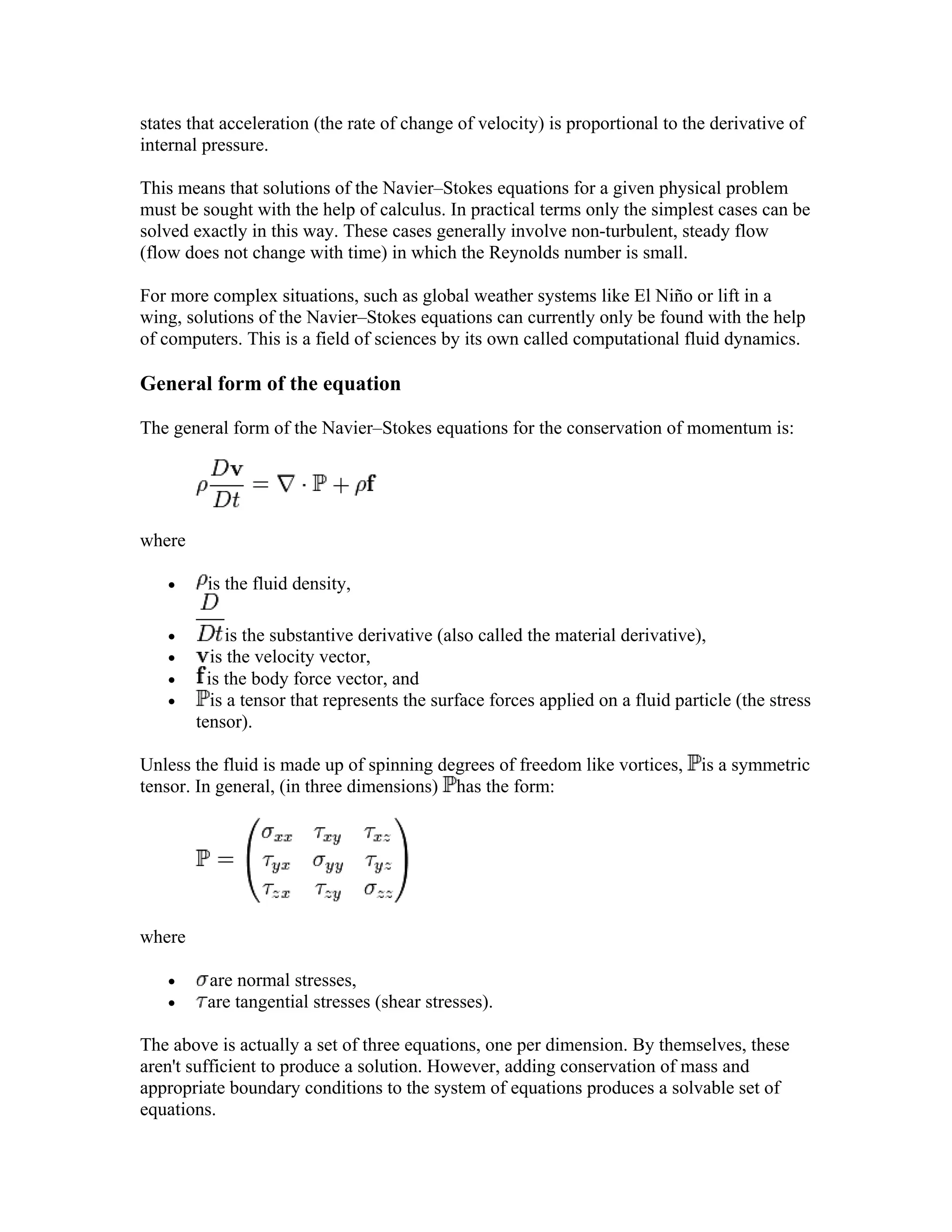 states that acceleration (the rate of change of velocity) is proportional to the derivative of
internal pressure.
This means that solutions of the Navier–Stokes equations for a given physical problem
must be sought with the help of calculus. In practical terms only the simplest cases can be
solved exactly in this way. These cases generally involve non-turbulent, steady flow
(flow does not change with time) in which the Reynolds number is small.
For more complex situations, such as global weather systems like El Niño or lift in a
wing, solutions of the Navier–Stokes equations can currently only be found with the help
of computers. This is a field of sciences by its own called computational fluid dynamics.
General form of the equation
The general form of the Navier–Stokes equations for the conservation of momentum is:
where
• is the fluid density,
• is the substantive derivative (also called the material derivative),
• is the velocity vector,
• is the body force vector, and
• is a tensor that represents the surface forces applied on a fluid particle (the stress
tensor).
Unless the fluid is made up of spinning degrees of freedom like vortices, is a symmetric
tensor. In general, (in three dimensions) has the form:
where
• are normal stresses,
• are tangential stresses (shear stresses).
The above is actually a set of three equations, one per dimension. By themselves, these
aren't sufficient to produce a solution. However, adding conservation of mass and
appropriate boundary conditions to the system of equations produces a solvable set of
equations.
 
