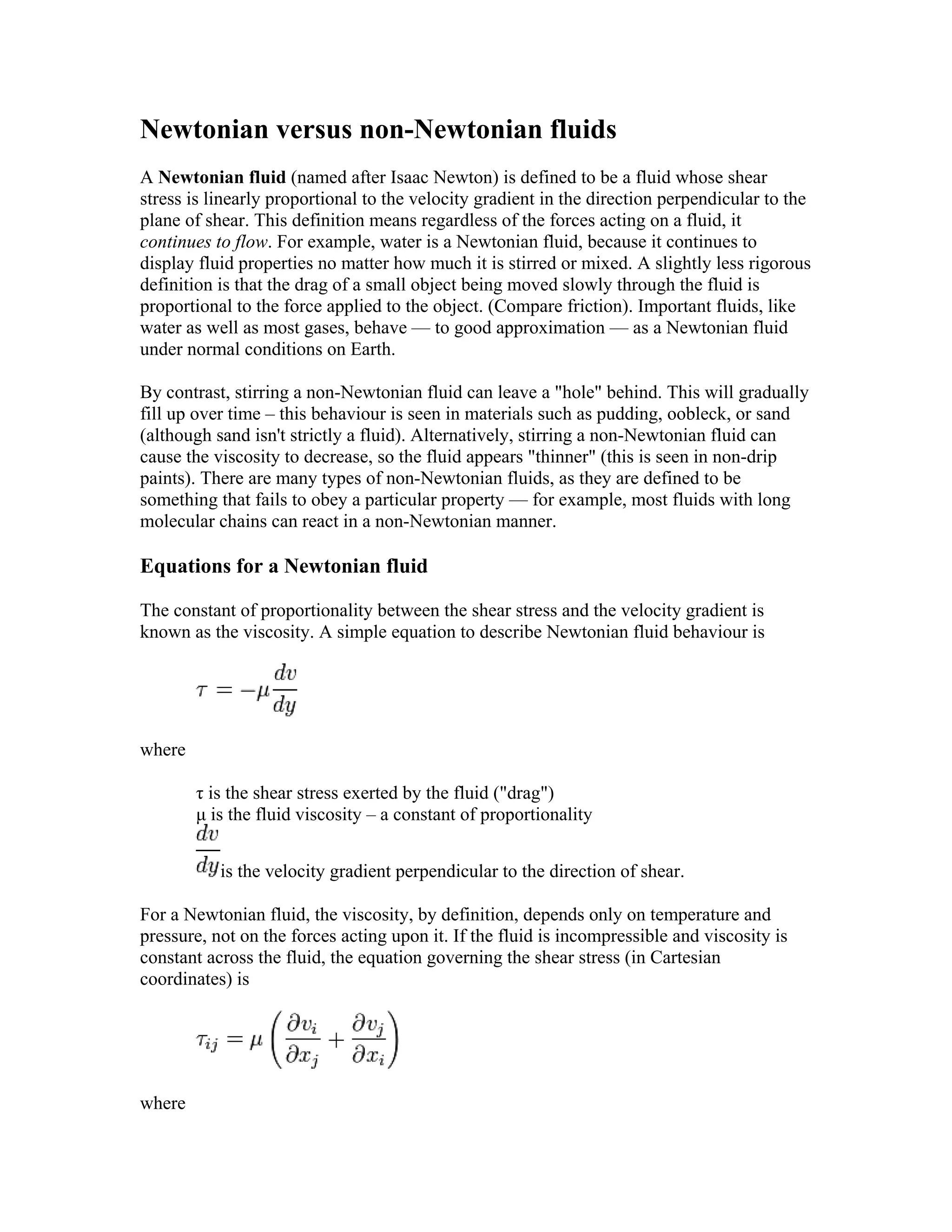 Newtonian versus non-Newtonian fluids
A Newtonian fluid (named after Isaac Newton) is defined to be a fluid whose shear
stress is linearly proportional to the velocity gradient in the direction perpendicular to the
plane of shear. This definition means regardless of the forces acting on a fluid, it
continues to flow. For example, water is a Newtonian fluid, because it continues to
display fluid properties no matter how much it is stirred or mixed. A slightly less rigorous
definition is that the drag of a small object being moved slowly through the fluid is
proportional to the force applied to the object. (Compare friction). Important fluids, like
water as well as most gases, behave — to good approximation — as a Newtonian fluid
under normal conditions on Earth.
By contrast, stirring a non-Newtonian fluid can leave a "hole" behind. This will gradually
fill up over time – this behaviour is seen in materials such as pudding, oobleck, or sand
(although sand isn't strictly a fluid). Alternatively, stirring a non-Newtonian fluid can
cause the viscosity to decrease, so the fluid appears "thinner" (this is seen in non-drip
paints). There are many types of non-Newtonian fluids, as they are defined to be
something that fails to obey a particular property — for example, most fluids with long
molecular chains can react in a non-Newtonian manner.
Equations for a Newtonian fluid
The constant of proportionality between the shear stress and the velocity gradient is
known as the viscosity. A simple equation to describe Newtonian fluid behaviour is
where
τ is the shear stress exerted by the fluid ("drag")
μ is the fluid viscosity – a constant of proportionality
is the velocity gradient perpendicular to the direction of shear.
For a Newtonian fluid, the viscosity, by definition, depends only on temperature and
pressure, not on the forces acting upon it. If the fluid is incompressible and viscosity is
constant across the fluid, the equation governing the shear stress (in Cartesian
coordinates) is
where
 