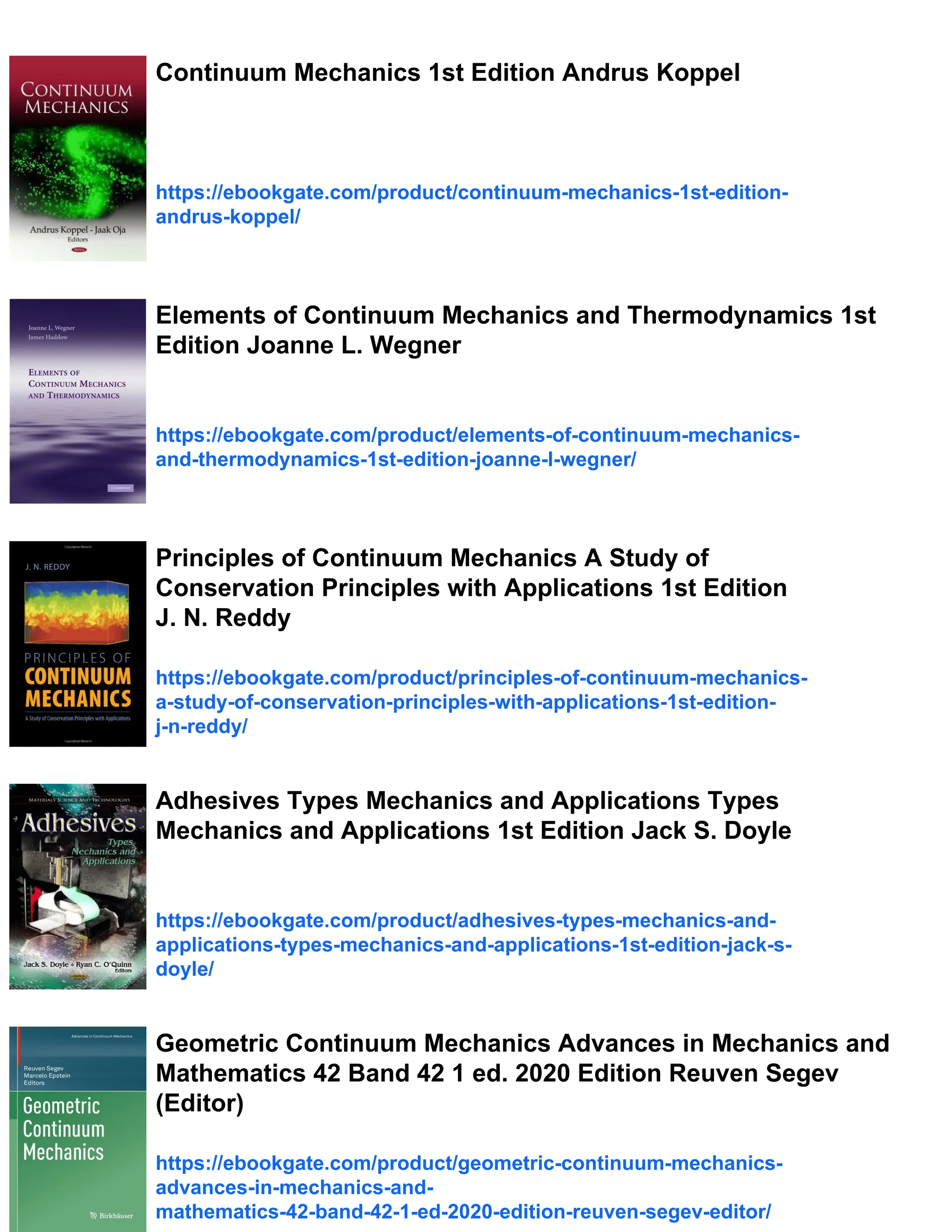 Continuum Mechanics 1st Edition Andrus Koppel
https://ebookgate.com/product/continuum-mechanics-1st-edition-
andrus-koppel/
Elements of Continuum Mechanics and Thermodynamics 1st
Edition Joanne L. Wegner
https://ebookgate.com/product/elements-of-continuum-mechanics-
and-thermodynamics-1st-edition-joanne-l-wegner/
Principles of Continuum Mechanics A Study of
Conservation Principles with Applications 1st Edition
J. N. Reddy
https://ebookgate.com/product/principles-of-continuum-mechanics-
a-study-of-conservation-principles-with-applications-1st-edition-
j-n-reddy/
Adhesives Types Mechanics and Applications Types
Mechanics and Applications 1st Edition Jack S. Doyle
https://ebookgate.com/product/adhesives-types-mechanics-and-
applications-types-mechanics-and-applications-1st-edition-jack-s-
doyle/
Geometric Continuum Mechanics Advances in Mechanics and
Mathematics 42 Band 42 1 ed. 2020 Edition Reuven Segev
(Editor)
https://ebookgate.com/product/geometric-continuum-mechanics-
advances-in-mechanics-and-
mathematics-42-band-42-1-ed-2020-edition-reuven-segev-editor/
 
