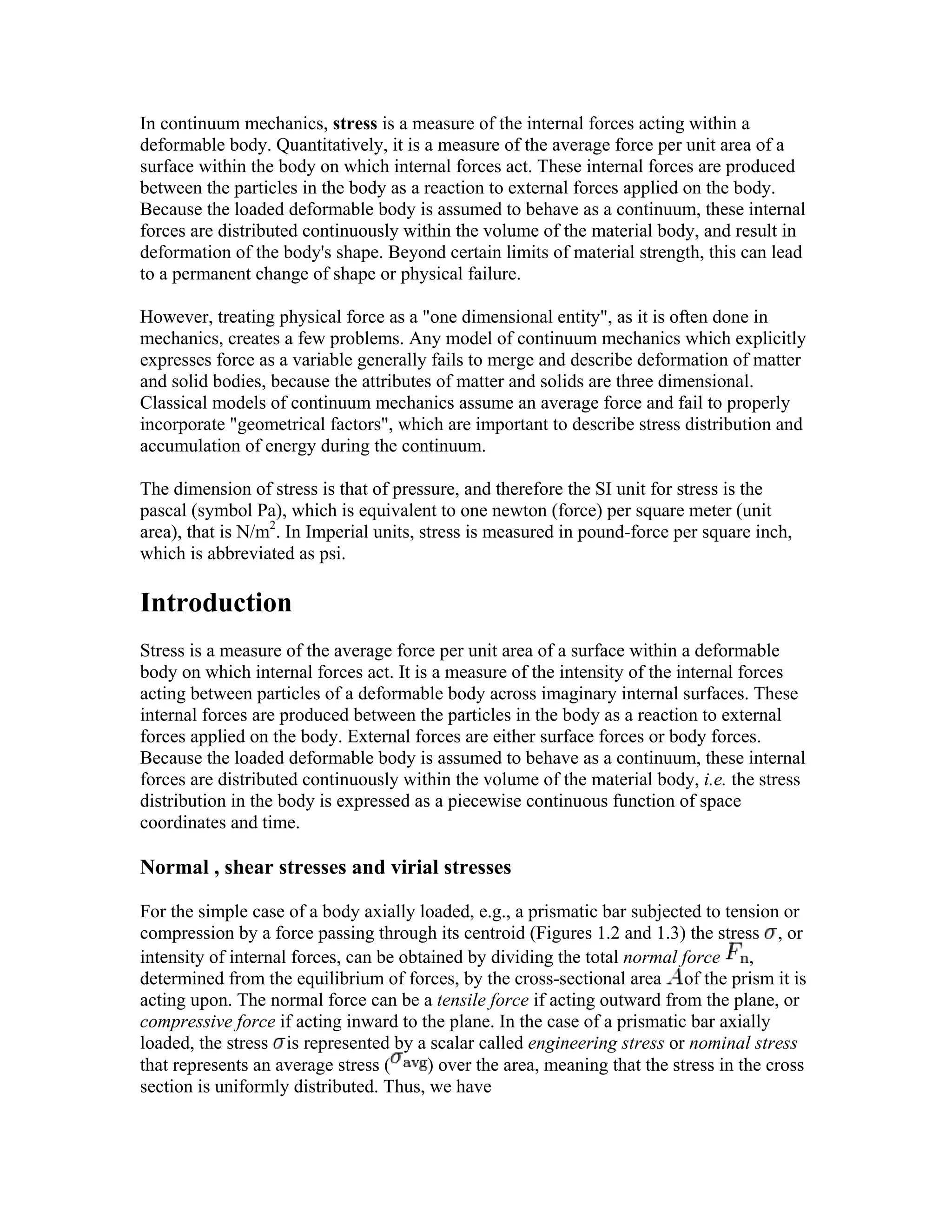 In continuum mechanics, stress is a measure of the internal forces acting within a
deformable body. Quantitatively, it is a measure of the average force per unit area of a
surface within the body on which internal forces act. These internal forces are produced
between the particles in the body as a reaction to external forces applied on the body.
Because the loaded deformable body is assumed to behave as a continuum, these internal
forces are distributed continuously within the volume of the material body, and result in
deformation of the body's shape. Beyond certain limits of material strength, this can lead
to a permanent change of shape or physical failure.
However, treating physical force as a "one dimensional entity", as it is often done in
mechanics, creates a few problems. Any model of continuum mechanics which explicitly
expresses force as a variable generally fails to merge and describe deformation of matter
and solid bodies, because the attributes of matter and solids are three dimensional.
Classical models of continuum mechanics assume an average force and fail to properly
incorporate "geometrical factors", which are important to describe stress distribution and
accumulation of energy during the continuum.
The dimension of stress is that of pressure, and therefore the SI unit for stress is the
pascal (symbol Pa), which is equivalent to one newton (force) per square meter (unit
area), that is N/m2
. In Imperial units, stress is measured in pound-force per square inch,
which is abbreviated as psi.
Introduction
Stress is a measure of the average force per unit area of a surface within a deformable
body on which internal forces act. It is a measure of the intensity of the internal forces
acting between particles of a deformable body across imaginary internal surfaces. These
internal forces are produced between the particles in the body as a reaction to external
forces applied on the body. External forces are either surface forces or body forces.
Because the loaded deformable body is assumed to behave as a continuum, these internal
forces are distributed continuously within the volume of the material body, i.e. the stress
distribution in the body is expressed as a piecewise continuous function of space
coordinates and time.
Normal , shear stresses and virial stresses
For the simple case of a body axially loaded, e.g., a prismatic bar subjected to tension or
compression by a force passing through its centroid (Figures 1.2 and 1.3) the stress , or
intensity of internal forces, can be obtained by dividing the total normal force ,
determined from the equilibrium of forces, by the cross-sectional area of the prism it is
acting upon. The normal force can be a tensile force if acting outward from the plane, or
compressive force if acting inward to the plane. In the case of a prismatic bar axially
loaded, the stress is represented by a scalar called engineering stress or nominal stress
that represents an average stress ( ) over the area, meaning that the stress in the cross
section is uniformly distributed. Thus, we have
 