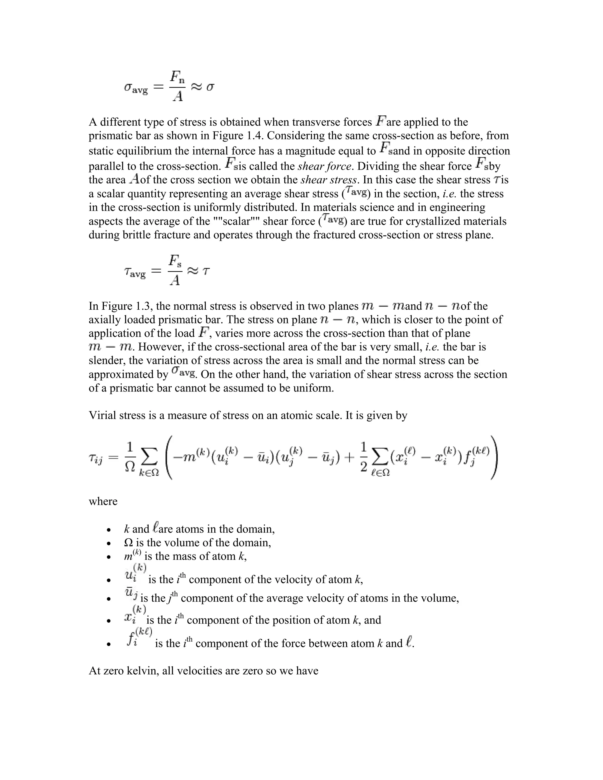 A different type of stress is obtained when transverse forces are applied to the
prismatic bar as shown in Figure 1.4. Considering the same cross-section as before, from
static equilibrium the internal force has a magnitude equal to and in opposite direction
parallel to the cross-section. is called the shear force. Dividing the shear force by
the area of the cross section we obtain the shear stress. In this case the shear stress is
a scalar quantity representing an average shear stress ( ) in the section, i.e. the stress
in the cross-section is uniformly distributed. In materials science and in engineering
aspects the average of the ""scalar"" shear force ( ) are true for crystallized materials
during brittle fracture and operates through the fractured cross-section or stress plane.
In Figure 1.3, the normal stress is observed in two planes and of the
axially loaded prismatic bar. The stress on plane , which is closer to the point of
application of the load , varies more across the cross-section than that of plane
. However, if the cross-sectional area of the bar is very small, i.e. the bar is
slender, the variation of stress across the area is small and the normal stress can be
approximated by . On the other hand, the variation of shear stress across the section
of a prismatic bar cannot be assumed to be uniform.
Virial stress is a measure of stress on an atomic scale. It is given by
where
• k and are atoms in the domain,
• Ω is the volume of the domain,
• m(k)
is the mass of atom k,
• is the ith
component of the velocity of atom k,
• is the jth
component of the average velocity of atoms in the volume,
• is the ith
component of the position of atom k, and
• is the ith
component of the force between atom k and .
At zero kelvin, all velocities are zero so we have
 