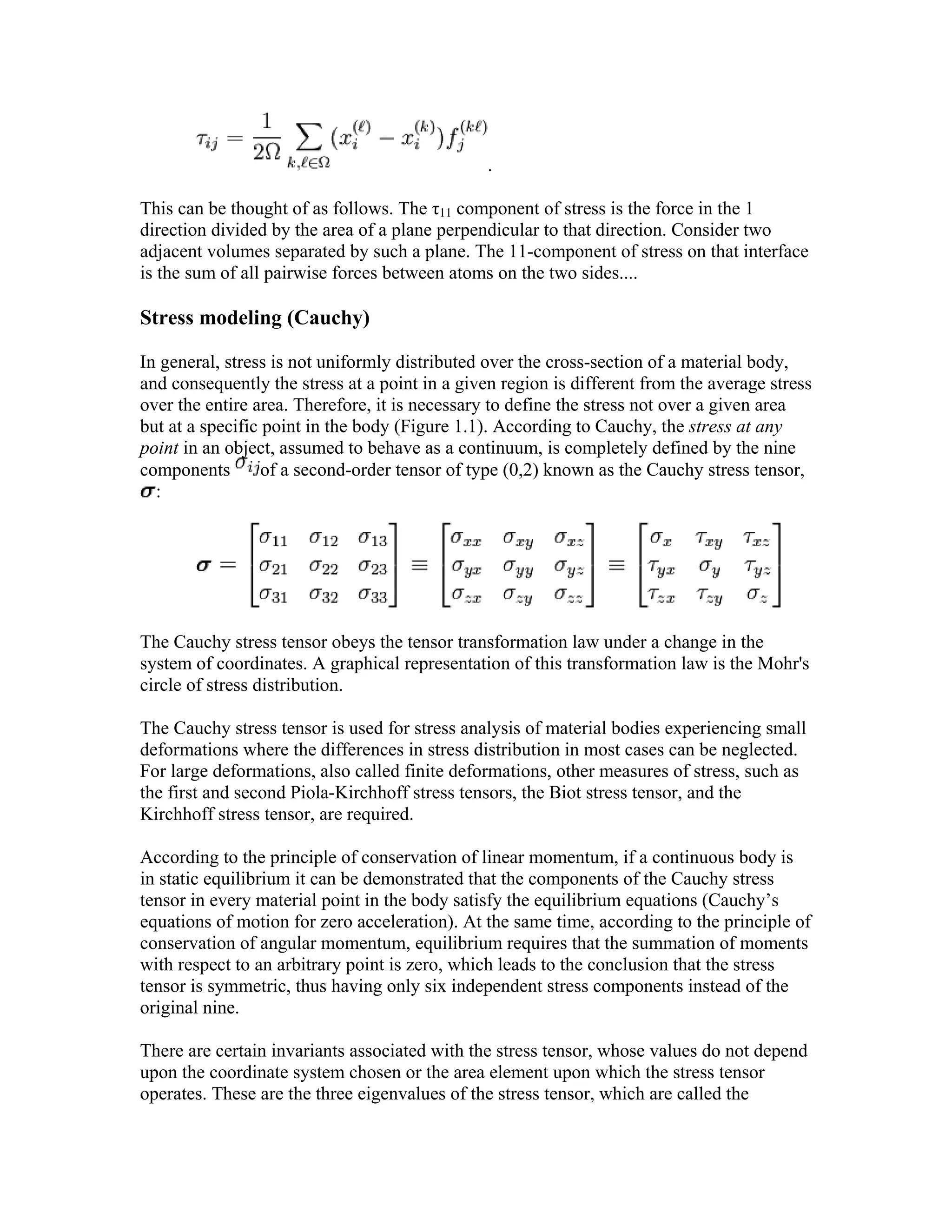 .
This can be thought of as follows. The τ11 component of stress is the force in the 1
direction divided by the area of a plane perpendicular to that direction. Consider two
adjacent volumes separated by such a plane. The 11-component of stress on that interface
is the sum of all pairwise forces between atoms on the two sides....
Stress modeling (Cauchy)
In general, stress is not uniformly distributed over the cross-section of a material body,
and consequently the stress at a point in a given region is different from the average stress
over the entire area. Therefore, it is necessary to define the stress not over a given area
but at a specific point in the body (Figure 1.1). According to Cauchy, the stress at any
point in an object, assumed to behave as a continuum, is completely defined by the nine
components of a second-order tensor of type (0,2) known as the Cauchy stress tensor,
:
The Cauchy stress tensor obeys the tensor transformation law under a change in the
system of coordinates. A graphical representation of this transformation law is the Mohr's
circle of stress distribution.
The Cauchy stress tensor is used for stress analysis of material bodies experiencing small
deformations where the differences in stress distribution in most cases can be neglected.
For large deformations, also called finite deformations, other measures of stress, such as
the first and second Piola-Kirchhoff stress tensors, the Biot stress tensor, and the
Kirchhoff stress tensor, are required.
According to the principle of conservation of linear momentum, if a continuous body is
in static equilibrium it can be demonstrated that the components of the Cauchy stress
tensor in every material point in the body satisfy the equilibrium equations (Cauchy’s
equations of motion for zero acceleration). At the same time, according to the principle of
conservation of angular momentum, equilibrium requires that the summation of moments
with respect to an arbitrary point is zero, which leads to the conclusion that the stress
tensor is symmetric, thus having only six independent stress components instead of the
original nine.
There are certain invariants associated with the stress tensor, whose values do not depend
upon the coordinate system chosen or the area element upon which the stress tensor
operates. These are the three eigenvalues of the stress tensor, which are called the
 