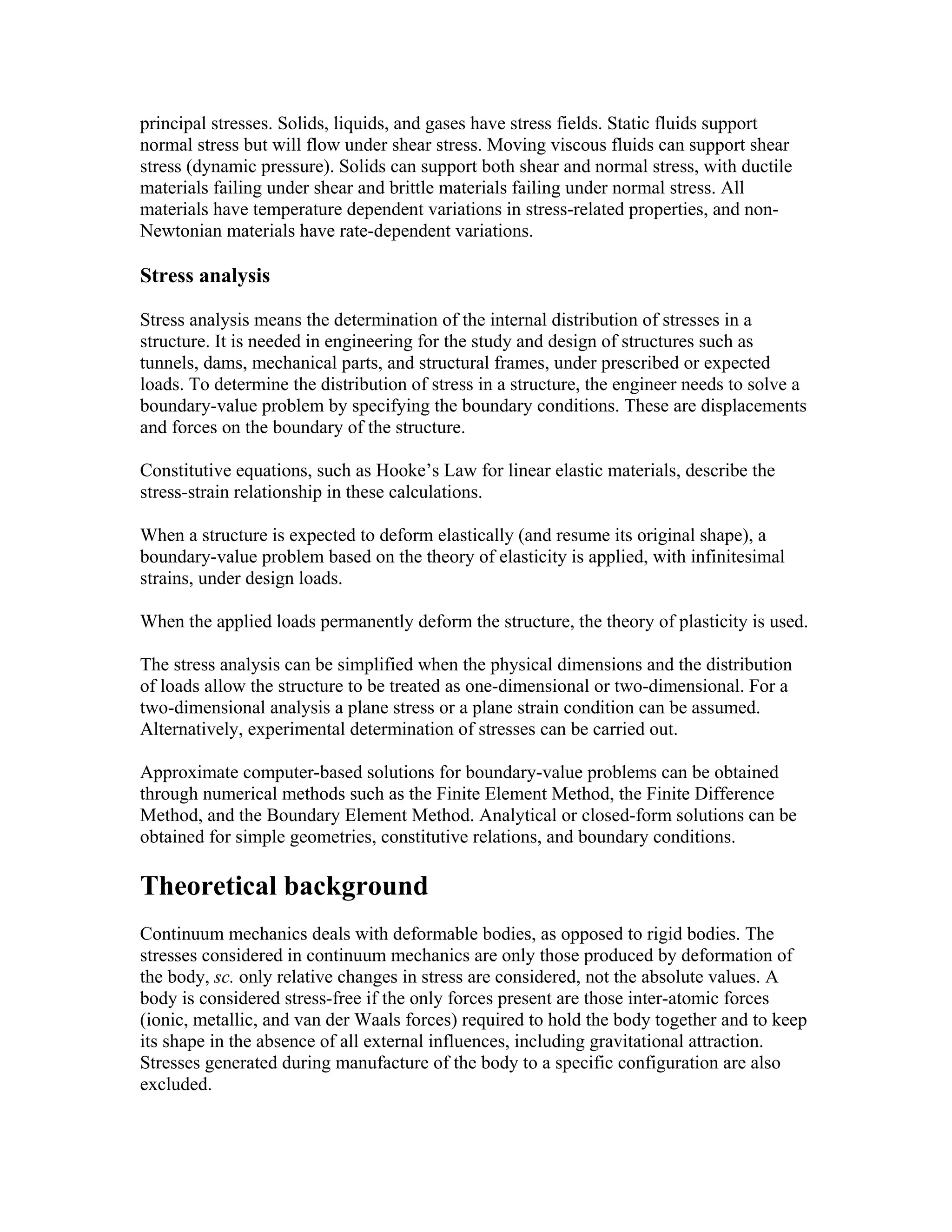 principal stresses. Solids, liquids, and gases have stress fields. Static fluids support
normal stress but will flow under shear stress. Moving viscous fluids can support shear
stress (dynamic pressure). Solids can support both shear and normal stress, with ductile
materials failing under shear and brittle materials failing under normal stress. All
materials have temperature dependent variations in stress-related properties, and non-
Newtonian materials have rate-dependent variations.
Stress analysis
Stress analysis means the determination of the internal distribution of stresses in a
structure. It is needed in engineering for the study and design of structures such as
tunnels, dams, mechanical parts, and structural frames, under prescribed or expected
loads. To determine the distribution of stress in a structure, the engineer needs to solve a
boundary-value problem by specifying the boundary conditions. These are displacements
and forces on the boundary of the structure.
Constitutive equations, such as Hooke’s Law for linear elastic materials, describe the
stress-strain relationship in these calculations.
When a structure is expected to deform elastically (and resume its original shape), a
boundary-value problem based on the theory of elasticity is applied, with infinitesimal
strains, under design loads.
When the applied loads permanently deform the structure, the theory of plasticity is used.
The stress analysis can be simplified when the physical dimensions and the distribution
of loads allow the structure to be treated as one-dimensional or two-dimensional. For a
two-dimensional analysis a plane stress or a plane strain condition can be assumed.
Alternatively, experimental determination of stresses can be carried out.
Approximate computer-based solutions for boundary-value problems can be obtained
through numerical methods such as the Finite Element Method, the Finite Difference
Method, and the Boundary Element Method. Analytical or closed-form solutions can be
obtained for simple geometries, constitutive relations, and boundary conditions.
Theoretical background
Continuum mechanics deals with deformable bodies, as opposed to rigid bodies. The
stresses considered in continuum mechanics are only those produced by deformation of
the body, sc. only relative changes in stress are considered, not the absolute values. A
body is considered stress-free if the only forces present are those inter-atomic forces
(ionic, metallic, and van der Waals forces) required to hold the body together and to keep
its shape in the absence of all external influences, including gravitational attraction.
Stresses generated during manufacture of the body to a specific configuration are also
excluded.
 