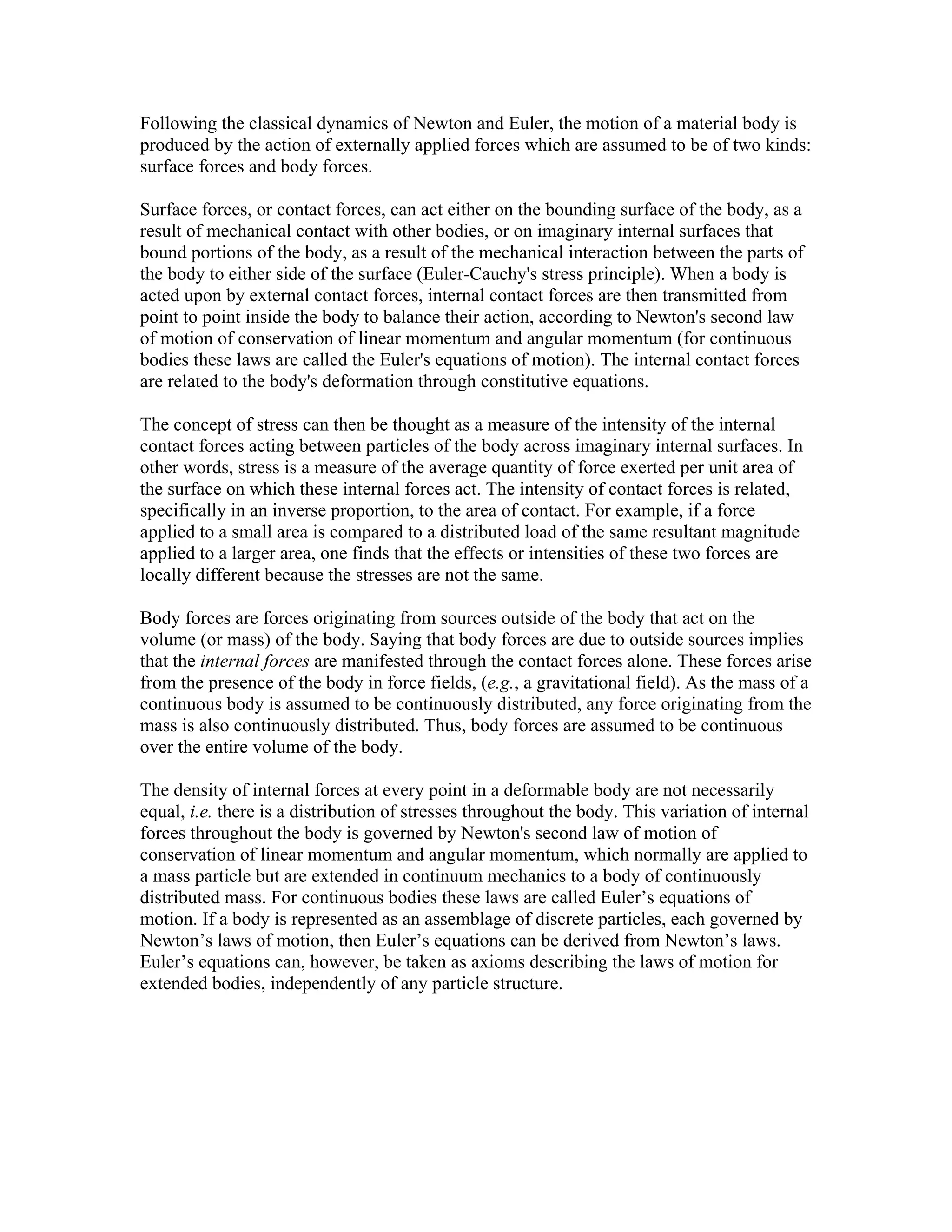 Following the classical dynamics of Newton and Euler, the motion of a material body is
produced by the action of externally applied forces which are assumed to be of two kinds:
surface forces and body forces.
Surface forces, or contact forces, can act either on the bounding surface of the body, as a
result of mechanical contact with other bodies, or on imaginary internal surfaces that
bound portions of the body, as a result of the mechanical interaction between the parts of
the body to either side of the surface (Euler-Cauchy's stress principle). When a body is
acted upon by external contact forces, internal contact forces are then transmitted from
point to point inside the body to balance their action, according to Newton's second law
of motion of conservation of linear momentum and angular momentum (for continuous
bodies these laws are called the Euler's equations of motion). The internal contact forces
are related to the body's deformation through constitutive equations.
The concept of stress can then be thought as a measure of the intensity of the internal
contact forces acting between particles of the body across imaginary internal surfaces. In
other words, stress is a measure of the average quantity of force exerted per unit area of
the surface on which these internal forces act. The intensity of contact forces is related,
specifically in an inverse proportion, to the area of contact. For example, if a force
applied to a small area is compared to a distributed load of the same resultant magnitude
applied to a larger area, one finds that the effects or intensities of these two forces are
locally different because the stresses are not the same.
Body forces are forces originating from sources outside of the body that act on the
volume (or mass) of the body. Saying that body forces are due to outside sources implies
that the internal forces are manifested through the contact forces alone. These forces arise
from the presence of the body in force fields, (e.g., a gravitational field). As the mass of a
continuous body is assumed to be continuously distributed, any force originating from the
mass is also continuously distributed. Thus, body forces are assumed to be continuous
over the entire volume of the body.
The density of internal forces at every point in a deformable body are not necessarily
equal, i.e. there is a distribution of stresses throughout the body. This variation of internal
forces throughout the body is governed by Newton's second law of motion of
conservation of linear momentum and angular momentum, which normally are applied to
a mass particle but are extended in continuum mechanics to a body of continuously
distributed mass. For continuous bodies these laws are called Euler’s equations of
motion. If a body is represented as an assemblage of discrete particles, each governed by
Newton’s laws of motion, then Euler’s equations can be derived from Newton’s laws.
Euler’s equations can, however, be taken as axioms describing the laws of motion for
extended bodies, independently of any particle structure.
 