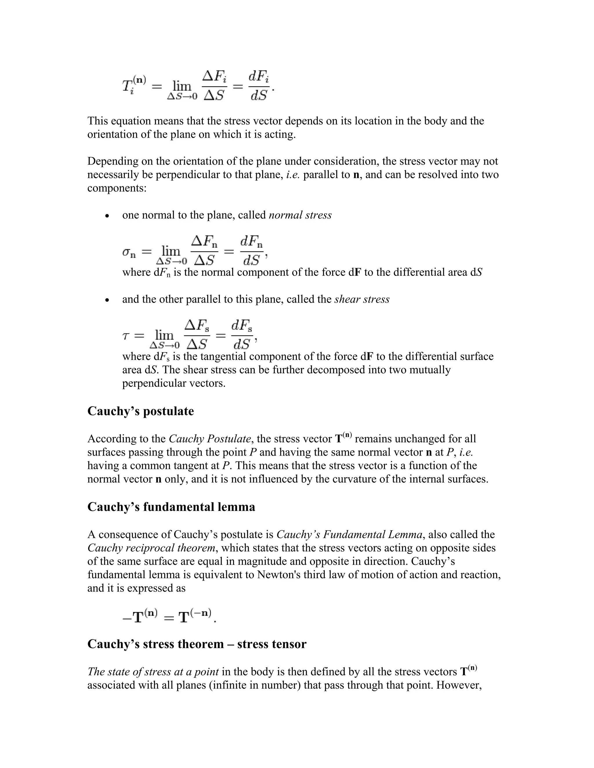 This equation means that the stress vector depends on its location in the body and the
orientation of the plane on which it is acting.
Depending on the orientation of the plane under consideration, the stress vector may not
necessarily be perpendicular to that plane, i.e. parallel to n, and can be resolved into two
components:
• one normal to the plane, called normal stress
where dFn is the normal component of the force dF to the differential area dS
• and the other parallel to this plane, called the shear stress
where dFs is the tangential component of the force dF to the differential surface
area dS. The shear stress can be further decomposed into two mutually
perpendicular vectors.
Cauchy’s postulate
According to the Cauchy Postulate, the stress vector T(n)
remains unchanged for all
surfaces passing through the point P and having the same normal vector n at P, i.e.
having a common tangent at P. This means that the stress vector is a function of the
normal vector n only, and it is not influenced by the curvature of the internal surfaces.
Cauchy’s fundamental lemma
A consequence of Cauchy’s postulate is Cauchy’s Fundamental Lemma, also called the
Cauchy reciprocal theorem, which states that the stress vectors acting on opposite sides
of the same surface are equal in magnitude and opposite in direction. Cauchy’s
fundamental lemma is equivalent to Newton's third law of motion of action and reaction,
and it is expressed as
Cauchy’s stress theorem – stress tensor
The state of stress at a point in the body is then defined by all the stress vectors T(n)
associated with all planes (infinite in number) that pass through that point. However,
 