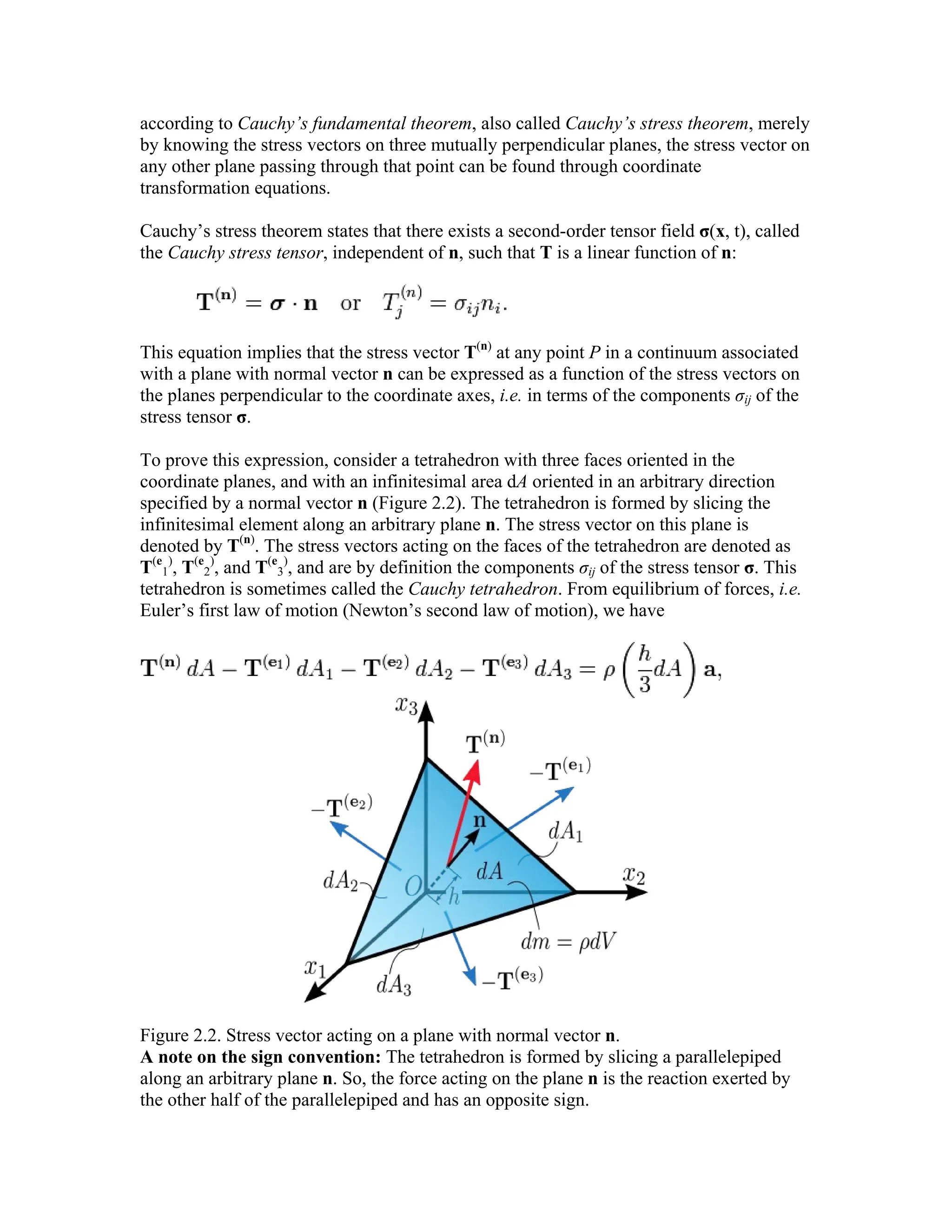 according to Cauchy’s fundamental theorem, also called Cauchy’s stress theorem, merely
by knowing the stress vectors on three mutually perpendicular planes, the stress vector on
any other plane passing through that point can be found through coordinate
transformation equations.
Cauchy’s stress theorem states that there exists a second-order tensor field σ(x, t), called
the Cauchy stress tensor, independent of n, such that T is a linear function of n:
This equation implies that the stress vector T(n)
at any point P in a continuum associated
with a plane with normal vector n can be expressed as a function of the stress vectors on
the planes perpendicular to the coordinate axes, i.e. in terms of the components σij of the
stress tensor σ.
To prove this expression, consider a tetrahedron with three faces oriented in the
coordinate planes, and with an infinitesimal area dA oriented in an arbitrary direction
specified by a normal vector n (Figure 2.2). The tetrahedron is formed by slicing the
infinitesimal element along an arbitrary plane n. The stress vector on this plane is
denoted by T(n)
. The stress vectors acting on the faces of the tetrahedron are denoted as
T(e
1
)
, T(e
2
)
, and T(e
3
)
, and are by definition the components σij of the stress tensor σ. This
tetrahedron is sometimes called the Cauchy tetrahedron. From equilibrium of forces, i.e.
Euler’s first law of motion (Newton’s second law of motion), we have
Figure 2.2. Stress vector acting on a plane with normal vector n.
A note on the sign convention: The tetrahedron is formed by slicing a parallelepiped
along an arbitrary plane n. So, the force acting on the plane n is the reaction exerted by
the other half of the parallelepiped and has an opposite sign.
 