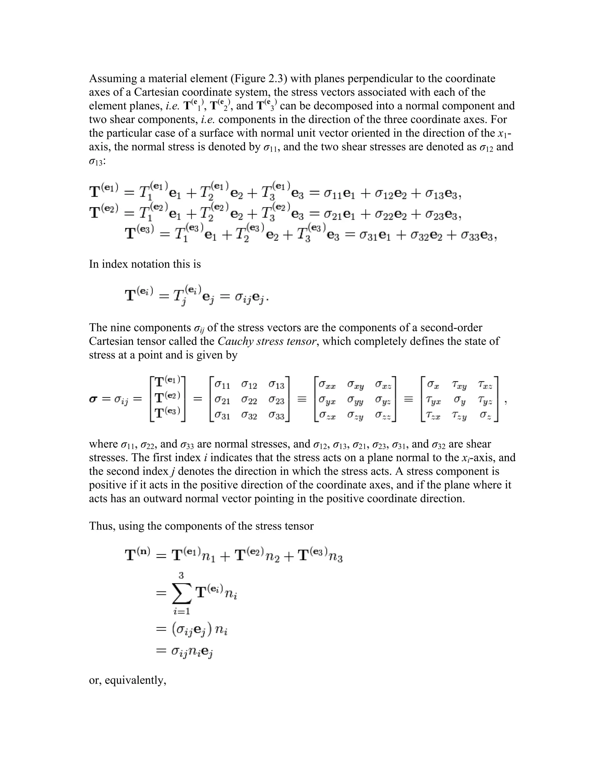 Assuming a material element (Figure 2.3) with planes perpendicular to the coordinate
axes of a Cartesian coordinate system, the stress vectors associated with each of the
element planes, i.e. T(e
1
)
, T(e
2
)
, and T(e
3
)
can be decomposed into a normal component and
two shear components, i.e. components in the direction of the three coordinate axes. For
the particular case of a surface with normal unit vector oriented in the direction of the x1-
axis, the normal stress is denoted by σ11, and the two shear stresses are denoted as σ12 and
σ13:
In index notation this is
The nine components σij of the stress vectors are the components of a second-order
Cartesian tensor called the Cauchy stress tensor, which completely defines the state of
stress at a point and is given by
where σ11, σ22, and σ33 are normal stresses, and σ12, σ13, σ21, σ23, σ31, and σ32 are shear
stresses. The first index i indicates that the stress acts on a plane normal to the xi-axis, and
the second index j denotes the direction in which the stress acts. A stress component is
positive if it acts in the positive direction of the coordinate axes, and if the plane where it
acts has an outward normal vector pointing in the positive coordinate direction.
Thus, using the components of the stress tensor
or, equivalently,
 