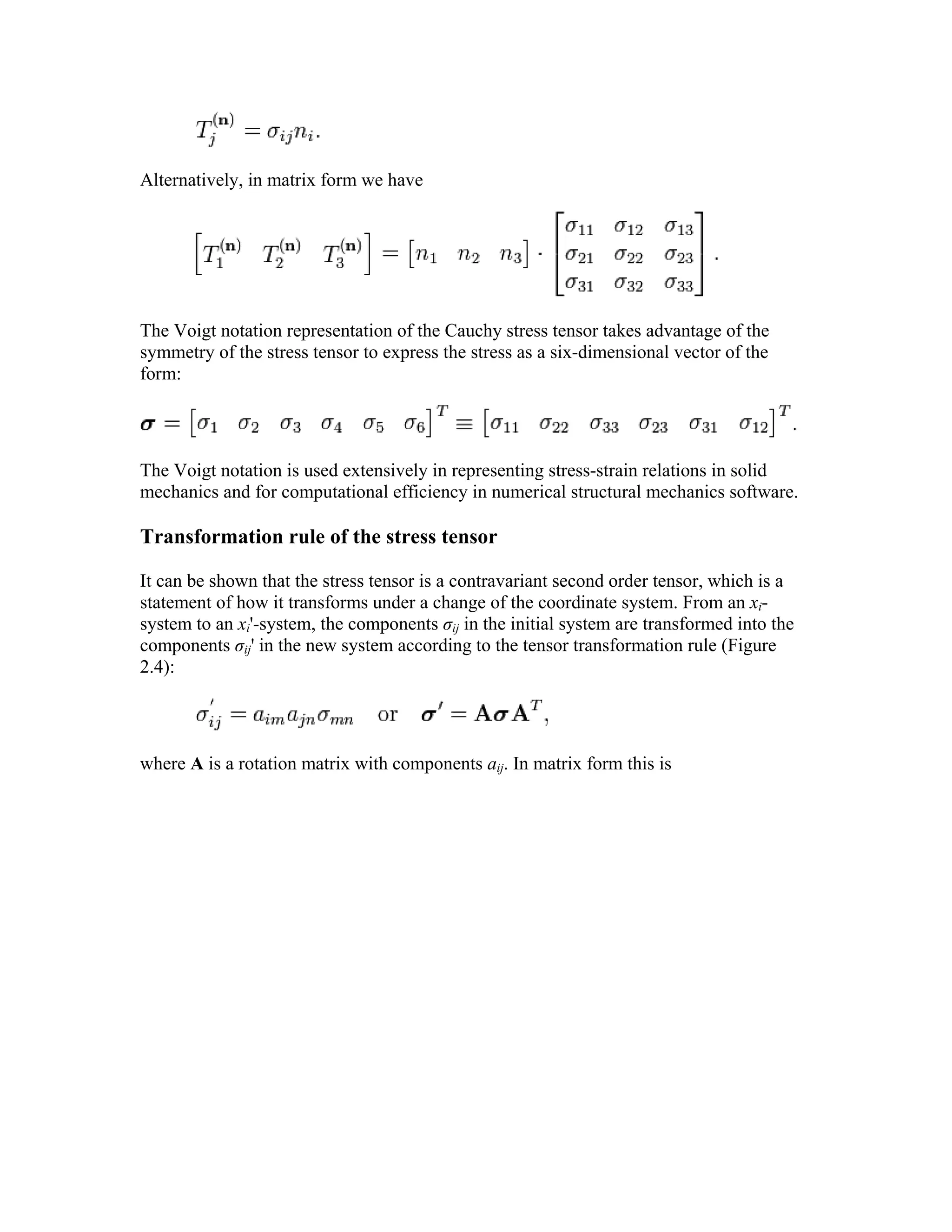 Alternatively, in matrix form we have
The Voigt notation representation of the Cauchy stress tensor takes advantage of the
symmetry of the stress tensor to express the stress as a six-dimensional vector of the
form:
The Voigt notation is used extensively in representing stress-strain relations in solid
mechanics and for computational efficiency in numerical structural mechanics software.
Transformation rule of the stress tensor
It can be shown that the stress tensor is a contravariant second order tensor, which is a
statement of how it transforms under a change of the coordinate system. From an xi-
system to an xi'-system, the components σij in the initial system are transformed into the
components σij' in the new system according to the tensor transformation rule (Figure
2.4):
where A is a rotation matrix with components aij. In matrix form this is
 