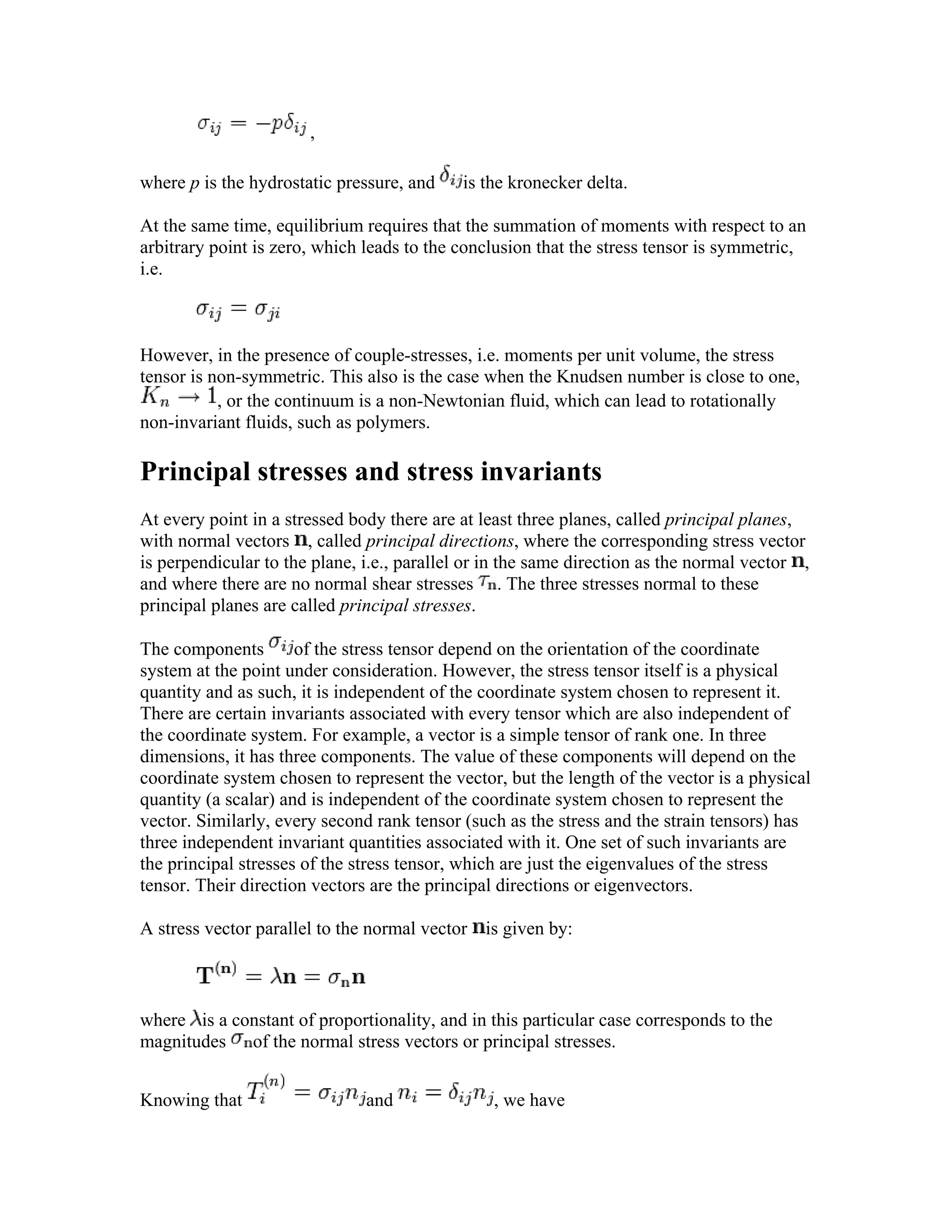 ,
where p is the hydrostatic pressure, and is the kronecker delta.
At the same time, equilibrium requires that the summation of moments with respect to an
arbitrary point is zero, which leads to the conclusion that the stress tensor is symmetric,
i.e.
However, in the presence of couple-stresses, i.e. moments per unit volume, the stress
tensor is non-symmetric. This also is the case when the Knudsen number is close to one,
, or the continuum is a non-Newtonian fluid, which can lead to rotationally
non-invariant fluids, such as polymers.
Principal stresses and stress invariants
At every point in a stressed body there are at least three planes, called principal planes,
with normal vectors , called principal directions, where the corresponding stress vector
is perpendicular to the plane, i.e., parallel or in the same direction as the normal vector ,
and where there are no normal shear stresses . The three stresses normal to these
principal planes are called principal stresses.
The components of the stress tensor depend on the orientation of the coordinate
system at the point under consideration. However, the stress tensor itself is a physical
quantity and as such, it is independent of the coordinate system chosen to represent it.
There are certain invariants associated with every tensor which are also independent of
the coordinate system. For example, a vector is a simple tensor of rank one. In three
dimensions, it has three components. The value of these components will depend on the
coordinate system chosen to represent the vector, but the length of the vector is a physical
quantity (a scalar) and is independent of the coordinate system chosen to represent the
vector. Similarly, every second rank tensor (such as the stress and the strain tensors) has
three independent invariant quantities associated with it. One set of such invariants are
the principal stresses of the stress tensor, which are just the eigenvalues of the stress
tensor. Their direction vectors are the principal directions or eigenvectors.
A stress vector parallel to the normal vector is given by:
where is a constant of proportionality, and in this particular case corresponds to the
magnitudes of the normal stress vectors or principal stresses.
Knowing that and , we have
 