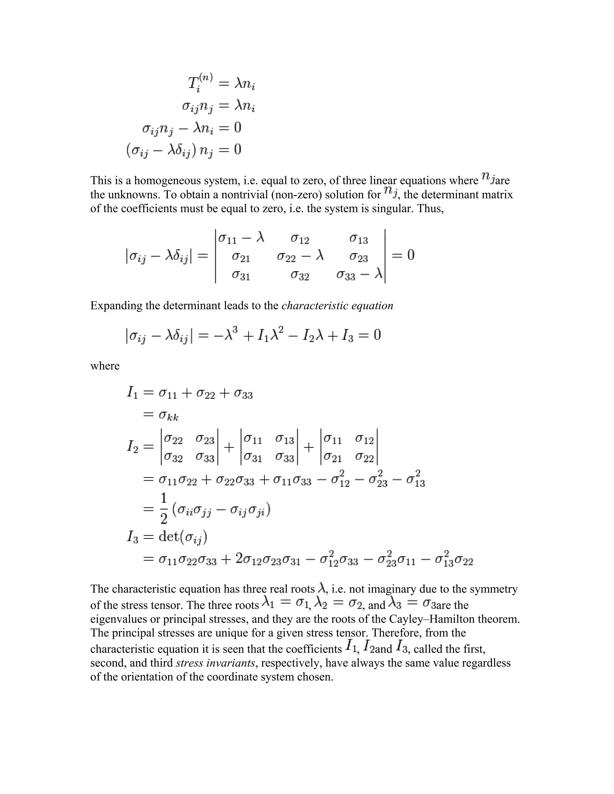 This is a homogeneous system, i.e. equal to zero, of three linear equations where are
the unknowns. To obtain a nontrivial (non-zero) solution for , the determinant matrix
of the coefficients must be equal to zero, i.e. the system is singular. Thus,
Expanding the determinant leads to the characteristic equation
where
The characteristic equation has three real roots , i.e. not imaginary due to the symmetry
of the stress tensor. The three roots , , and are the
eigenvalues or principal stresses, and they are the roots of the Cayley–Hamilton theorem.
The principal stresses are unique for a given stress tensor. Therefore, from the
characteristic equation it is seen that the coefficients , and , called the first,
second, and third stress invariants, respectively, have always the same value regardless
of the orientation of the coordinate system chosen.
 