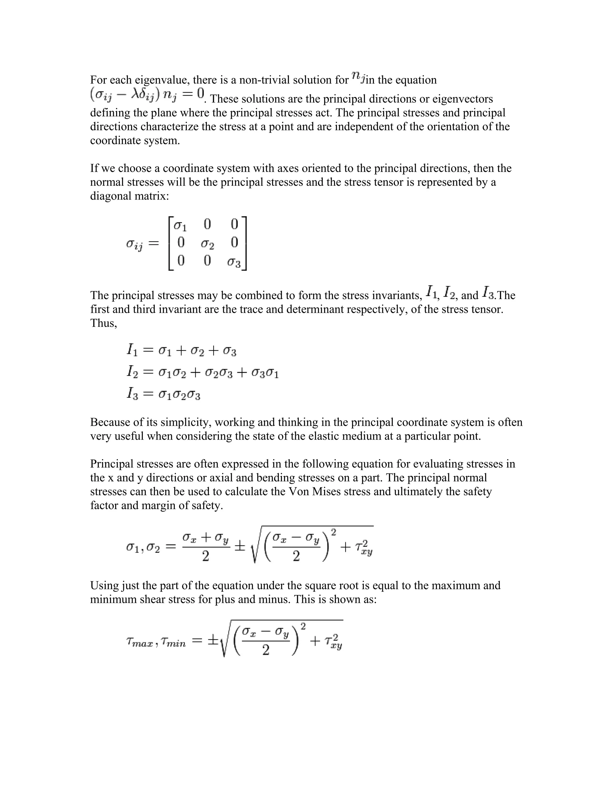 For each eigenvalue, there is a non-trivial solution for in the equation
. These solutions are the principal directions or eigenvectors
defining the plane where the principal stresses act. The principal stresses and principal
directions characterize the stress at a point and are independent of the orientation of the
coordinate system.
If we choose a coordinate system with axes oriented to the principal directions, then the
normal stresses will be the principal stresses and the stress tensor is represented by a
diagonal matrix:
The principal stresses may be combined to form the stress invariants, , , and .The
first and third invariant are the trace and determinant respectively, of the stress tensor.
Thus,
Because of its simplicity, working and thinking in the principal coordinate system is often
very useful when considering the state of the elastic medium at a particular point.
Principal stresses are often expressed in the following equation for evaluating stresses in
the x and y directions or axial and bending stresses on a part. The principal normal
stresses can then be used to calculate the Von Mises stress and ultimately the safety
factor and margin of safety.
Using just the part of the equation under the square root is equal to the maximum and
minimum shear stress for plus and minus. This is shown as:
 