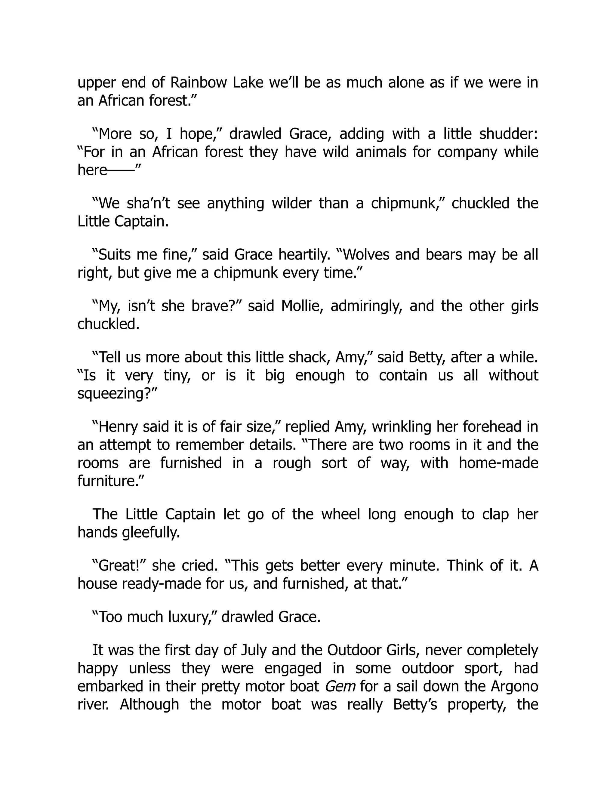 upper end of Rainbow Lake we’ll be as much alone as if we were in
an African forest.”
“More so, I hope,” drawled Grace, adding with a little shudder:
“For in an African forest they have wild animals for company while
here——”
“We sha’n’t see anything wilder than a chipmunk,” chuckled the
Little Captain.
“Suits me fine,” said Grace heartily. “Wolves and bears may be all
right, but give me a chipmunk every time.”
“My, isn’t she brave?” said Mollie, admiringly, and the other girls
chuckled.
“Tell us more about this little shack, Amy,” said Betty, after a while.
“Is it very tiny, or is it big enough to contain us all without
squeezing?”
“Henry said it is of fair size,” replied Amy, wrinkling her forehead in
an attempt to remember details. “There are two rooms in it and the
rooms are furnished in a rough sort of way, with home-made
furniture.”
The Little Captain let go of the wheel long enough to clap her
hands gleefully.
“Great!” she cried. “This gets better every minute. Think of it. A
house ready-made for us, and furnished, at that.”
“Too much luxury,” drawled Grace.
It was the first day of July and the Outdoor Girls, never completely
happy unless they were engaged in some outdoor sport, had
embarked in their pretty motor boat Gem for a sail down the Argono
river. Although the motor boat was really Betty’s property, the
 