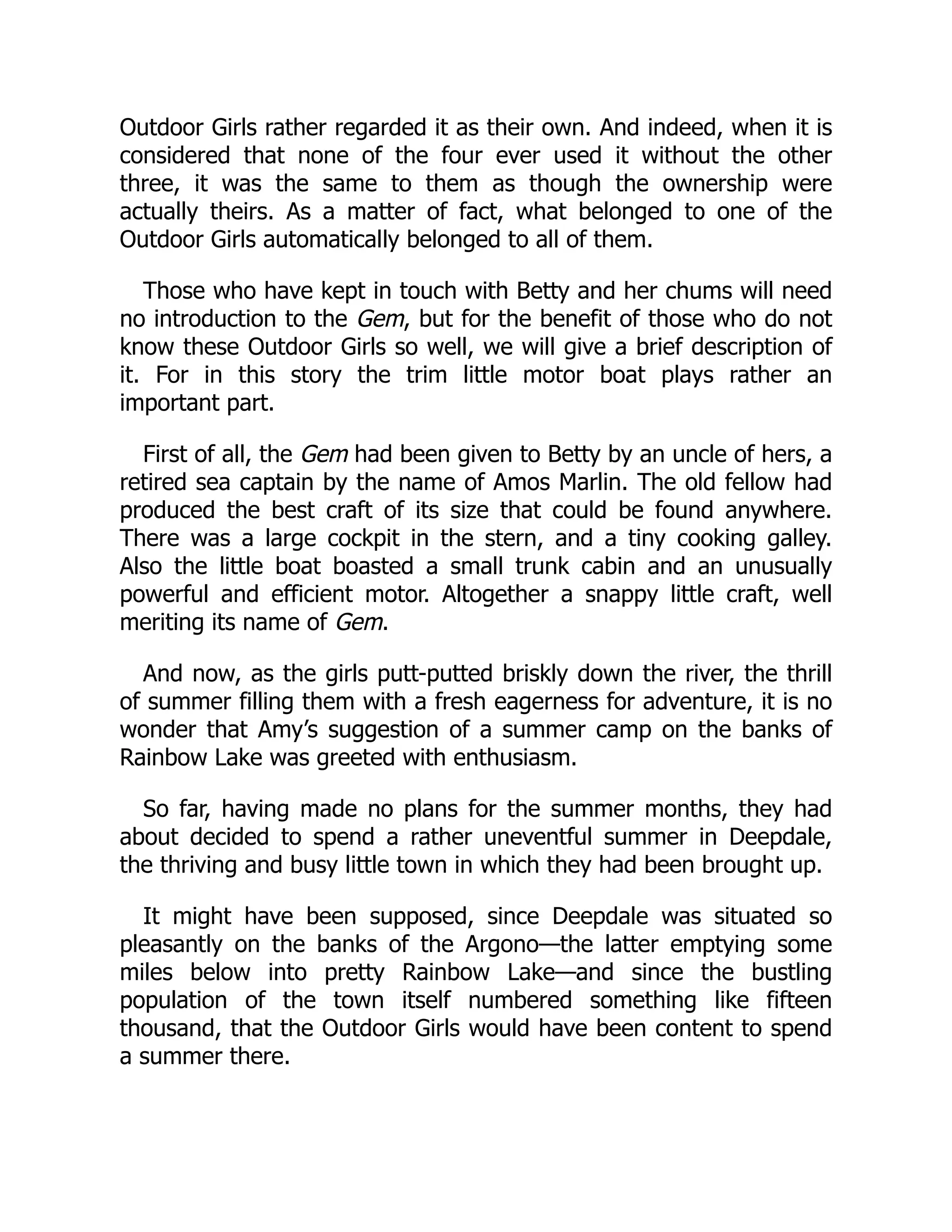 Outdoor Girls rather regarded it as their own. And indeed, when it is
considered that none of the four ever used it without the other
three, it was the same to them as though the ownership were
actually theirs. As a matter of fact, what belonged to one of the
Outdoor Girls automatically belonged to all of them.
Those who have kept in touch with Betty and her chums will need
no introduction to the Gem, but for the benefit of those who do not
know these Outdoor Girls so well, we will give a brief description of
it. For in this story the trim little motor boat plays rather an
important part.
First of all, the Gem had been given to Betty by an uncle of hers, a
retired sea captain by the name of Amos Marlin. The old fellow had
produced the best craft of its size that could be found anywhere.
There was a large cockpit in the stern, and a tiny cooking galley.
Also the little boat boasted a small trunk cabin and an unusually
powerful and efficient motor. Altogether a snappy little craft, well
meriting its name of Gem.
And now, as the girls putt-putted briskly down the river, the thrill
of summer filling them with a fresh eagerness for adventure, it is no
wonder that Amy’s suggestion of a summer camp on the banks of
Rainbow Lake was greeted with enthusiasm.
So far, having made no plans for the summer months, they had
about decided to spend a rather uneventful summer in Deepdale,
the thriving and busy little town in which they had been brought up.
It might have been supposed, since Deepdale was situated so
pleasantly on the banks of the Argono—the latter emptying some
miles below into pretty Rainbow Lake—and since the bustling
population of the town itself numbered something like fifteen
thousand, that the Outdoor Girls would have been content to spend
a summer there.
 