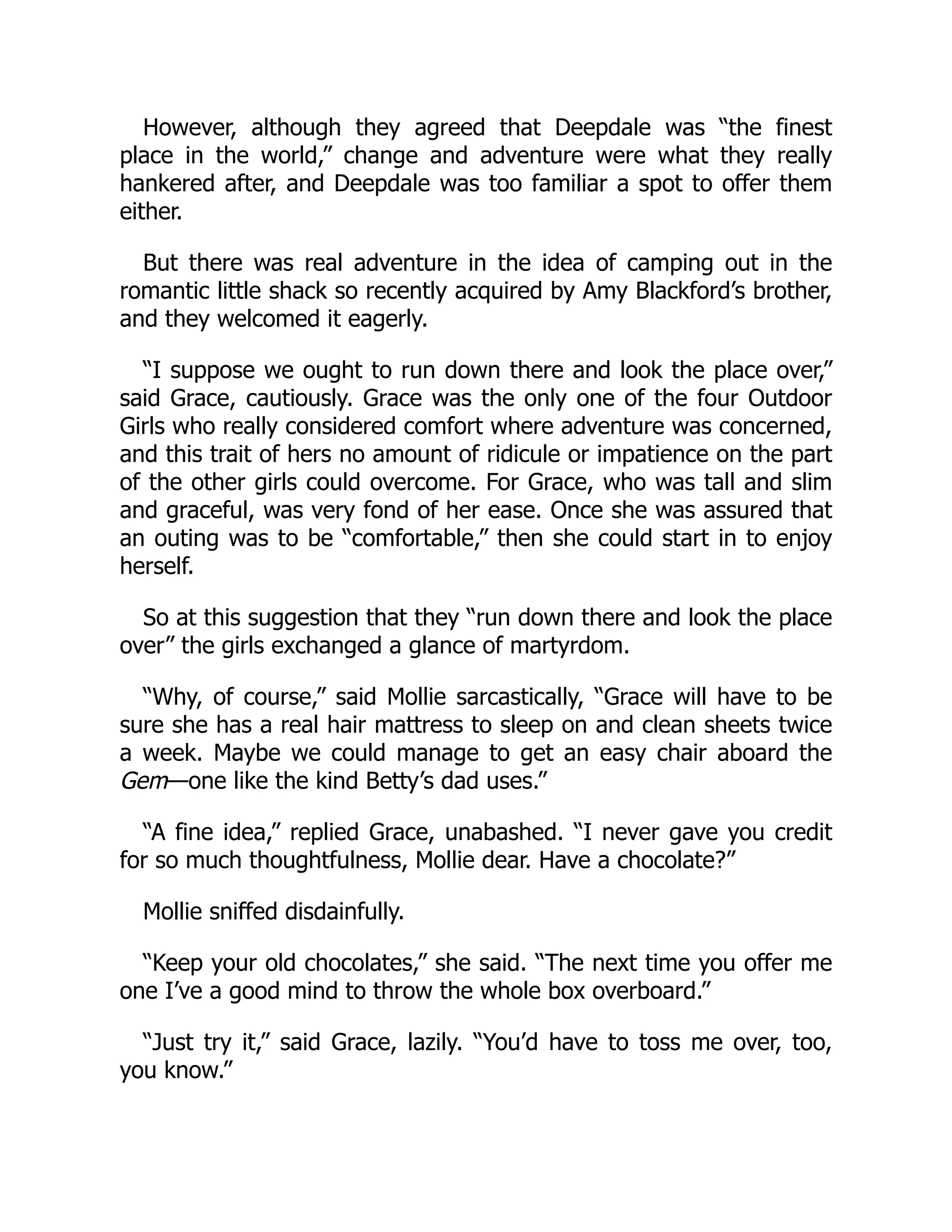 However, although they agreed that Deepdale was “the finest
place in the world,” change and adventure were what they really
hankered after, and Deepdale was too familiar a spot to offer them
either.
But there was real adventure in the idea of camping out in the
romantic little shack so recently acquired by Amy Blackford’s brother,
and they welcomed it eagerly.
“I suppose we ought to run down there and look the place over,”
said Grace, cautiously. Grace was the only one of the four Outdoor
Girls who really considered comfort where adventure was concerned,
and this trait of hers no amount of ridicule or impatience on the part
of the other girls could overcome. For Grace, who was tall and slim
and graceful, was very fond of her ease. Once she was assured that
an outing was to be “comfortable,” then she could start in to enjoy
herself.
So at this suggestion that they “run down there and look the place
over” the girls exchanged a glance of martyrdom.
“Why, of course,” said Mollie sarcastically, “Grace will have to be
sure she has a real hair mattress to sleep on and clean sheets twice
a week. Maybe we could manage to get an easy chair aboard the
Gem—one like the kind Betty’s dad uses.”
“A fine idea,” replied Grace, unabashed. “I never gave you credit
for so much thoughtfulness, Mollie dear. Have a chocolate?”
Mollie sniffed disdainfully.
“Keep your old chocolates,” she said. “The next time you offer me
one I’ve a good mind to throw the whole box overboard.”
“Just try it,” said Grace, lazily. “You’d have to toss me over, too,
you know.”
 