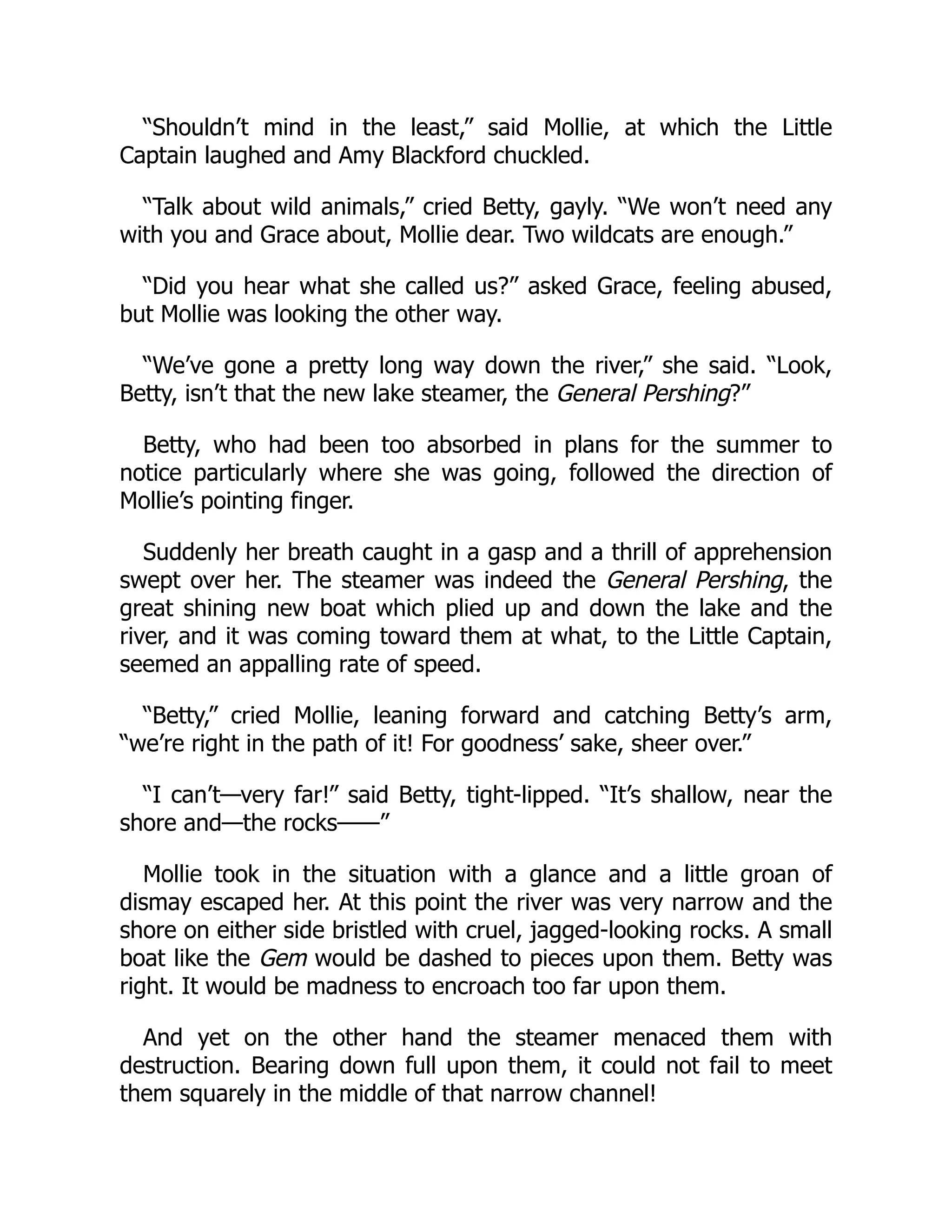 “Shouldn’t mind in the least,” said Mollie, at which the Little
Captain laughed and Amy Blackford chuckled.
“Talk about wild animals,” cried Betty, gayly. “We won’t need any
with you and Grace about, Mollie dear. Two wildcats are enough.”
“Did you hear what she called us?” asked Grace, feeling abused,
but Mollie was looking the other way.
“We’ve gone a pretty long way down the river,” she said. “Look,
Betty, isn’t that the new lake steamer, the General Pershing?”
Betty, who had been too absorbed in plans for the summer to
notice particularly where she was going, followed the direction of
Mollie’s pointing finger.
Suddenly her breath caught in a gasp and a thrill of apprehension
swept over her. The steamer was indeed the General Pershing, the
great shining new boat which plied up and down the lake and the
river, and it was coming toward them at what, to the Little Captain,
seemed an appalling rate of speed.
“Betty,” cried Mollie, leaning forward and catching Betty’s arm,
“we’re right in the path of it! For goodness’ sake, sheer over.”
“I can’t—very far!” said Betty, tight-lipped. “It’s shallow, near the
shore and—the rocks——”
Mollie took in the situation with a glance and a little groan of
dismay escaped her. At this point the river was very narrow and the
shore on either side bristled with cruel, jagged-looking rocks. A small
boat like the Gem would be dashed to pieces upon them. Betty was
right. It would be madness to encroach too far upon them.
And yet on the other hand the steamer menaced them with
destruction. Bearing down full upon them, it could not fail to meet
them squarely in the middle of that narrow channel!
 
