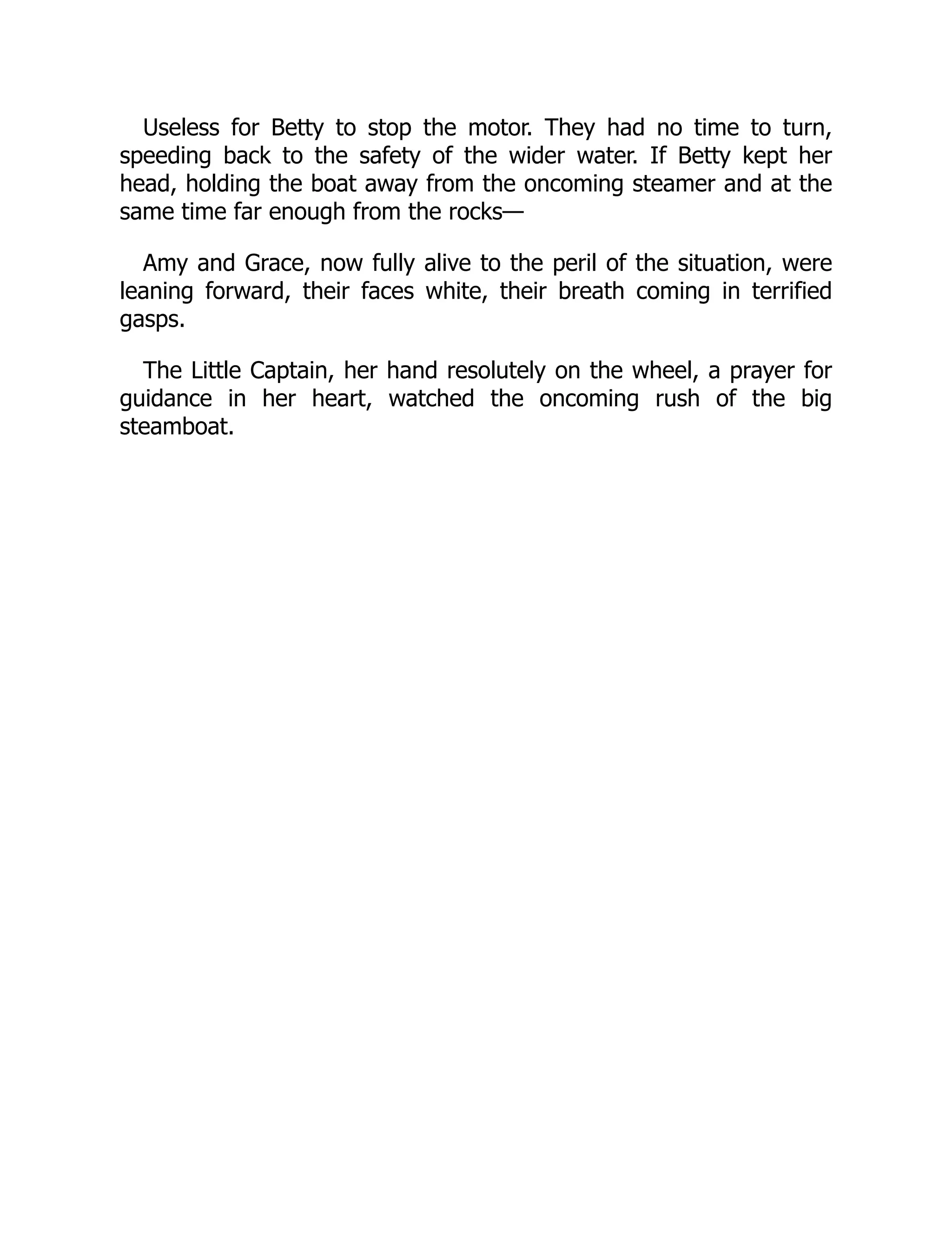 Useless for Betty to stop the motor. They had no time to turn,
speeding back to the safety of the wider water. If Betty kept her
head, holding the boat away from the oncoming steamer and at the
same time far enough from the rocks—
Amy and Grace, now fully alive to the peril of the situation, were
leaning forward, their faces white, their breath coming in terrified
gasps.
The Little Captain, her hand resolutely on the wheel, a prayer for
guidance in her heart, watched the oncoming rush of the big
steamboat.
 