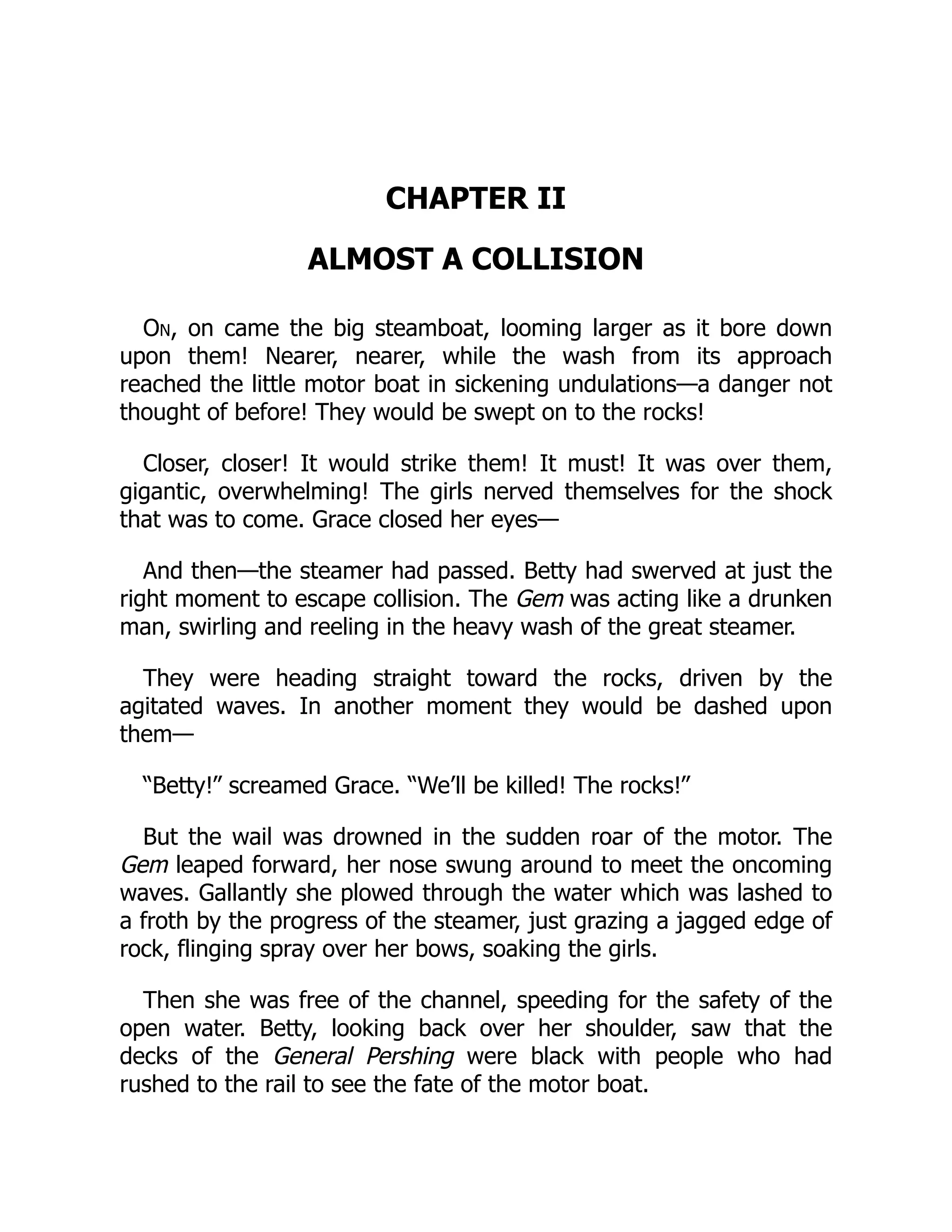 CHAPTER II
ALMOST A COLLISION
On, on came the big steamboat, looming larger as it bore down
upon them! Nearer, nearer, while the wash from its approach
reached the little motor boat in sickening undulations—a danger not
thought of before! They would be swept on to the rocks!
Closer, closer! It would strike them! It must! It was over them,
gigantic, overwhelming! The girls nerved themselves for the shock
that was to come. Grace closed her eyes—
And then—the steamer had passed. Betty had swerved at just the
right moment to escape collision. The Gem was acting like a drunken
man, swirling and reeling in the heavy wash of the great steamer.
They were heading straight toward the rocks, driven by the
agitated waves. In another moment they would be dashed upon
them—
“Betty!” screamed Grace. “We’ll be killed! The rocks!”
But the wail was drowned in the sudden roar of the motor. The
Gem leaped forward, her nose swung around to meet the oncoming
waves. Gallantly she plowed through the water which was lashed to
a froth by the progress of the steamer, just grazing a jagged edge of
rock, flinging spray over her bows, soaking the girls.
Then she was free of the channel, speeding for the safety of the
open water. Betty, looking back over her shoulder, saw that the
decks of the General Pershing were black with people who had
rushed to the rail to see the fate of the motor boat.
 