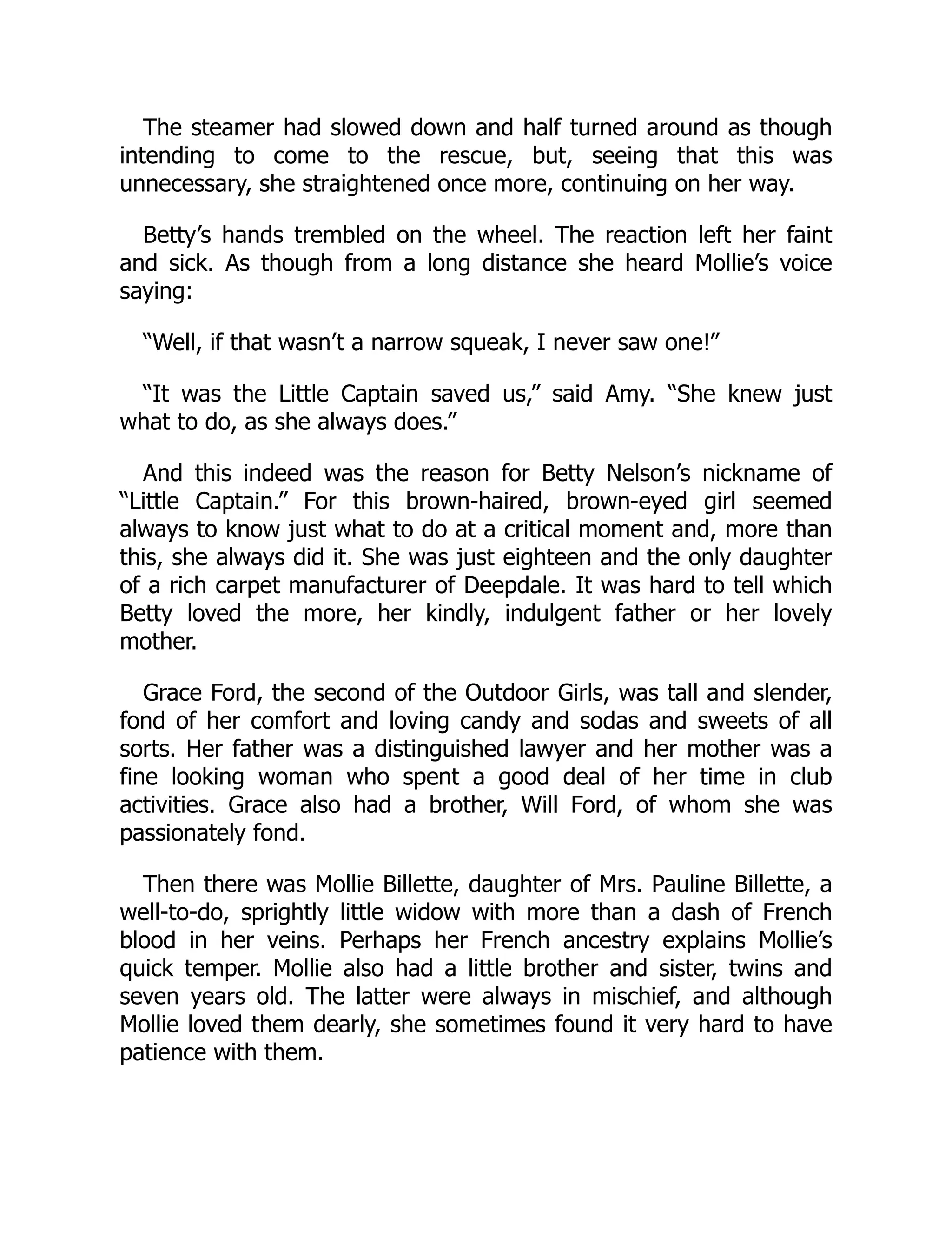 The steamer had slowed down and half turned around as though
intending to come to the rescue, but, seeing that this was
unnecessary, she straightened once more, continuing on her way.
Betty’s hands trembled on the wheel. The reaction left her faint
and sick. As though from a long distance she heard Mollie’s voice
saying:
“Well, if that wasn’t a narrow squeak, I never saw one!”
“It was the Little Captain saved us,” said Amy. “She knew just
what to do, as she always does.”
And this indeed was the reason for Betty Nelson’s nickname of
“Little Captain.” For this brown-haired, brown-eyed girl seemed
always to know just what to do at a critical moment and, more than
this, she always did it. She was just eighteen and the only daughter
of a rich carpet manufacturer of Deepdale. It was hard to tell which
Betty loved the more, her kindly, indulgent father or her lovely
mother.
Grace Ford, the second of the Outdoor Girls, was tall and slender,
fond of her comfort and loving candy and sodas and sweets of all
sorts. Her father was a distinguished lawyer and her mother was a
fine looking woman who spent a good deal of her time in club
activities. Grace also had a brother, Will Ford, of whom she was
passionately fond.
Then there was Mollie Billette, daughter of Mrs. Pauline Billette, a
well-to-do, sprightly little widow with more than a dash of French
blood in her veins. Perhaps her French ancestry explains Mollie’s
quick temper. Mollie also had a little brother and sister, twins and
seven years old. The latter were always in mischief, and although
Mollie loved them dearly, she sometimes found it very hard to have
patience with them.
 