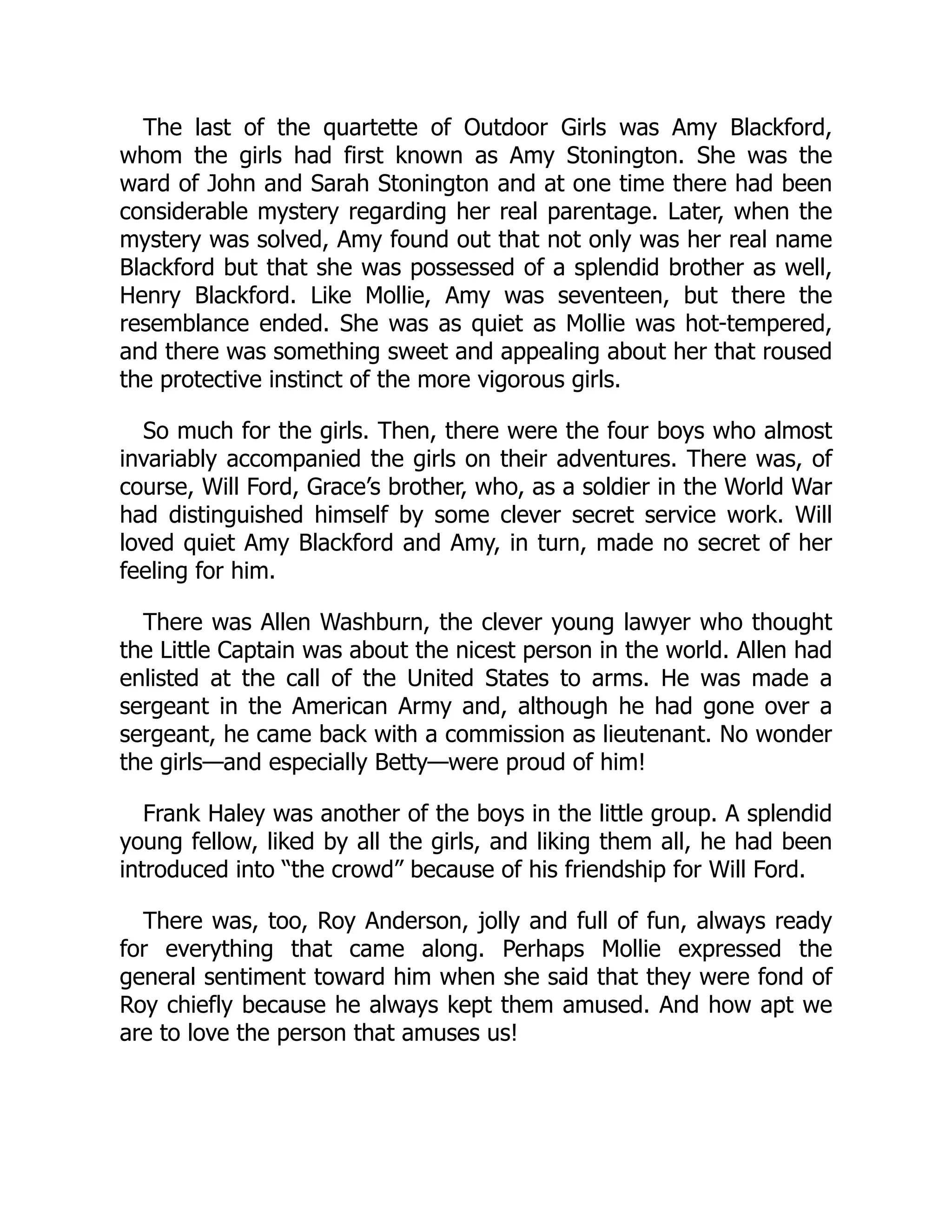 The last of the quartette of Outdoor Girls was Amy Blackford,
whom the girls had first known as Amy Stonington. She was the
ward of John and Sarah Stonington and at one time there had been
considerable mystery regarding her real parentage. Later, when the
mystery was solved, Amy found out that not only was her real name
Blackford but that she was possessed of a splendid brother as well,
Henry Blackford. Like Mollie, Amy was seventeen, but there the
resemblance ended. She was as quiet as Mollie was hot-tempered,
and there was something sweet and appealing about her that roused
the protective instinct of the more vigorous girls.
So much for the girls. Then, there were the four boys who almost
invariably accompanied the girls on their adventures. There was, of
course, Will Ford, Grace’s brother, who, as a soldier in the World War
had distinguished himself by some clever secret service work. Will
loved quiet Amy Blackford and Amy, in turn, made no secret of her
feeling for him.
There was Allen Washburn, the clever young lawyer who thought
the Little Captain was about the nicest person in the world. Allen had
enlisted at the call of the United States to arms. He was made a
sergeant in the American Army and, although he had gone over a
sergeant, he came back with a commission as lieutenant. No wonder
the girls—and especially Betty—were proud of him!
Frank Haley was another of the boys in the little group. A splendid
young fellow, liked by all the girls, and liking them all, he had been
introduced into “the crowd” because of his friendship for Will Ford.
There was, too, Roy Anderson, jolly and full of fun, always ready
for everything that came along. Perhaps Mollie expressed the
general sentiment toward him when she said that they were fond of
Roy chiefly because he always kept them amused. And how apt we
are to love the person that amuses us!
 