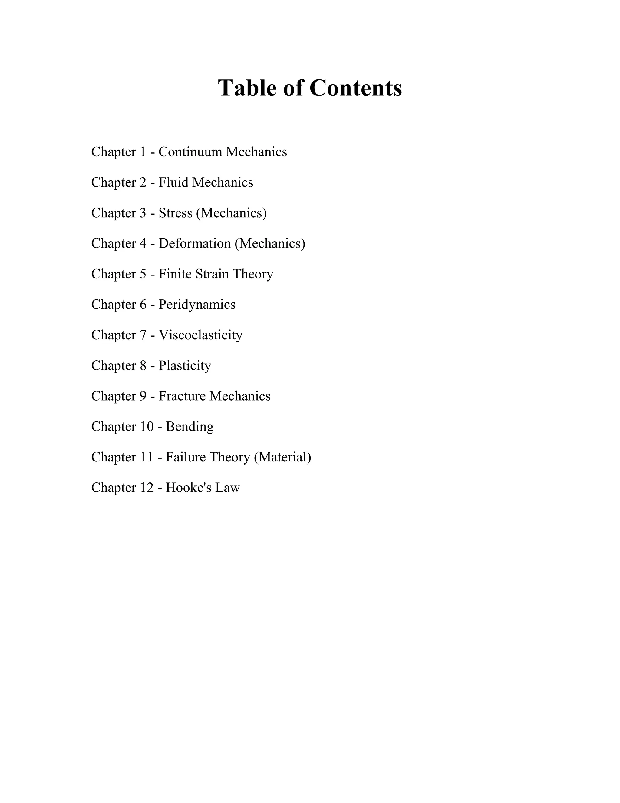 Table of Contents
Chapter 1 - Continuum Mechanics
Chapter 2 - Fluid Mechanics
Chapter 3 - Stress (Mechanics)
Chapter 4 - Deformation (Mechanics)
Chapter 5 - Finite Strain Theory
Chapter 6 - Peridynamics
Chapter 7 - Viscoelasticity
Chapter 8 - Plasticity
Chapter 9 - Fracture Mechanics
Chapter 10 - Bending
Chapter 11 - Failure Theory (Material)
Chapter 12 - Hooke's Law
 